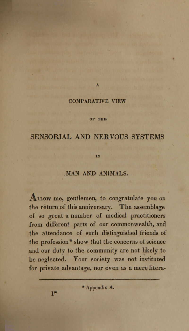 COMPARATIVE VIEW OF THE SENSORIAL AJND NERVOUS SYSTEMS MAN AND ANIMALS. Allow me, gentlemen, to congratulate you on the return of this anniversary. The assemblage of so great a number of medical practitioners from different parts of our commonwealth, and the attendance of such distinguished friends of the profession* show that the concerns of science and our duty to the community are not likely to be neglected. Your society was not instituted for private advantage, nor even as a mere litera- * Appendix A.