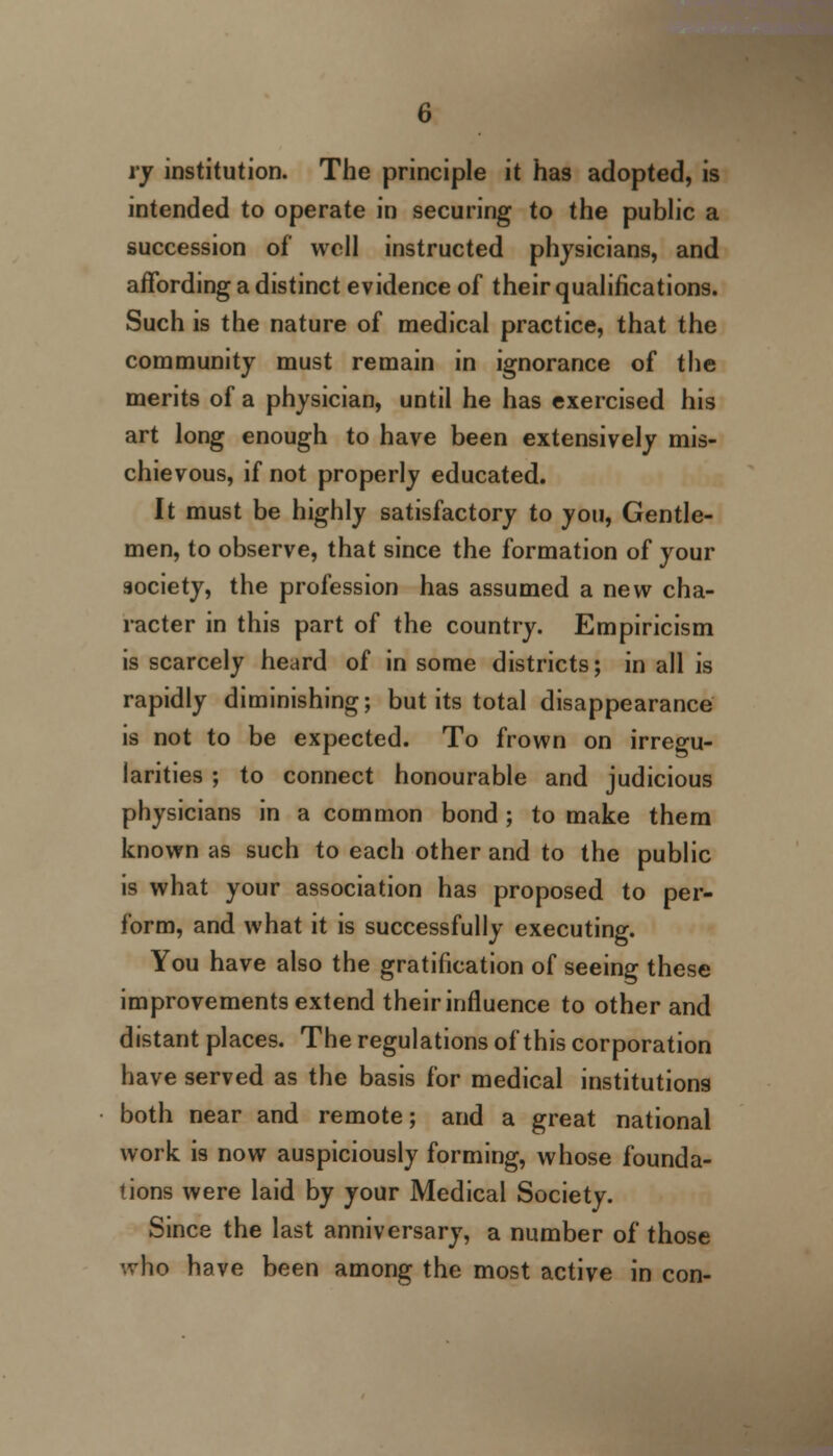 rj institution. The principle it has adopted, is intended to operate in securing to the public a succession of well instructed physicians, and affording a distinct evidence of their qualifications. Such is the nature of medical practice, that the community must remain in ignorance of the merits of a physician, until he has exercised his art long enough to have been extensively mis- chievous, if not properly educated. It must be highly satisfactory to you, Gentle- men, to observe, that since the formation of your society, the profession has assumed a new cha- racter in this part of the country. Empiricism is scarcely heard of in some districts; in all is rapidly diminishing; but its total disappearance is not to be expected. To frown on irregu- larities ; to connect honourable and judicious physicians in a common bond ; to make them known as such to each other and to the public is what your association has proposed to per- form, and what it is successfully executing. You have also the gratification of seeing these improvements extend their influence to other and distant places. The regulations of this corporation have served as the basis for medical institutions both near and remote; and a great national work is now auspiciously forming, whose founda- tions were laid by your Medical Society. Since the last anniversary, a number of those who have been among the most active in con-