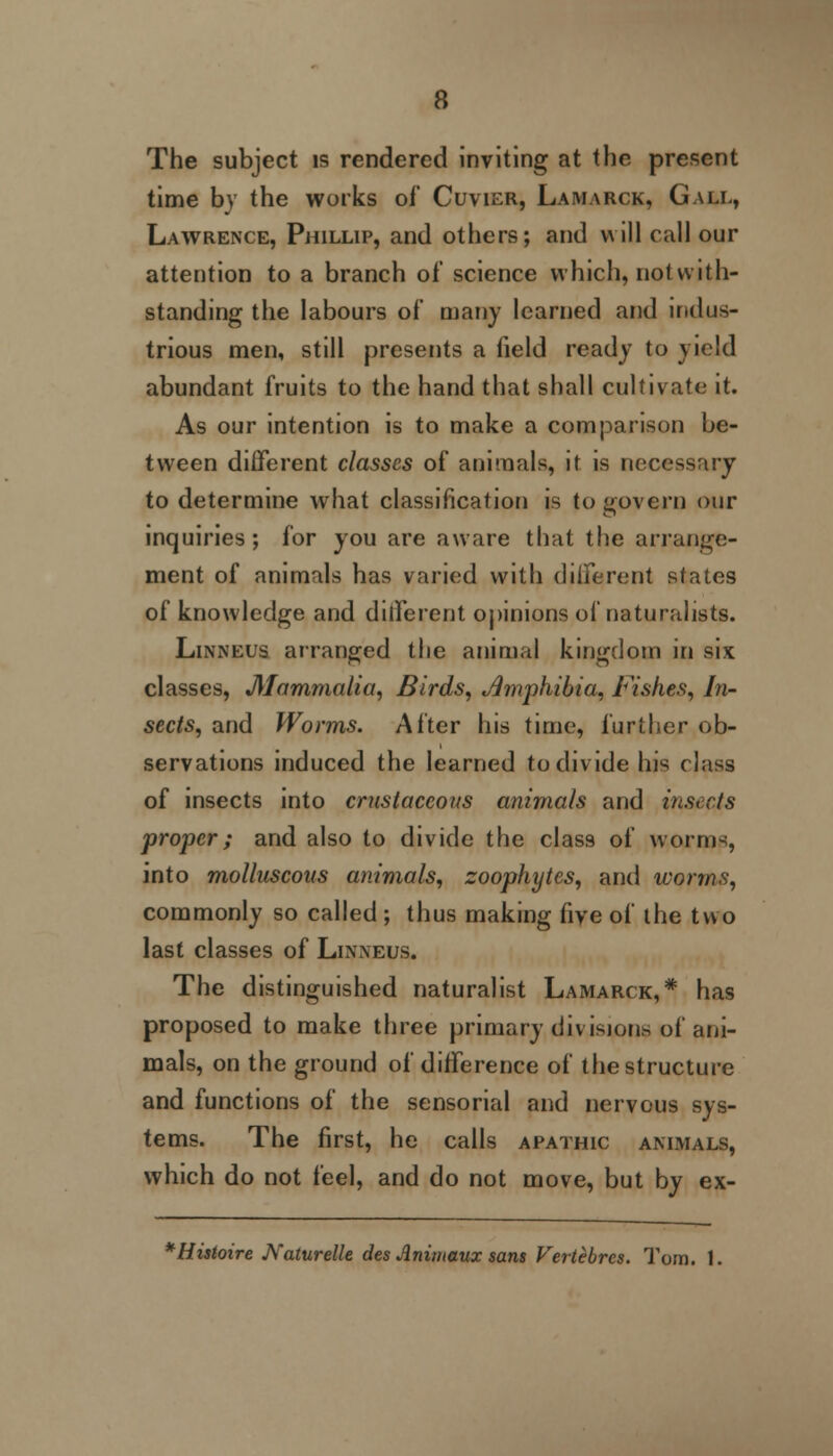 The subject is rendered inviting at the present time by the works of Cuvier, Lamarck, Gall, Lawrence, Phillip, and others; and will call our attention to a branch of science which, notwith- standing the labours of many learned and indus- trious men, still presents a field ready to yield abundant fruits to the hand that shall cultivate it. As our intention is to make a comparison be- tween different classes of animals, it is necessary to determine what classification is to govern our inquiries; for you are aware that the arrange- ment of animals has varied with different states of knowledge and different opinions of naturalists. Linneus arranged the animal kingdom in six classes, Mammalia, Birds, Amphibia, Fishes, In- sects, and Worms. After his time, further ob- servations induced the learned to divide his class of insects into crustaceans animals and insects proper; and also to divide the class of worms, into molluscous animals, zoophytes, and worms, commonly so called ; thus making five of the two last classes of Linneus. The distinguished naturalist Lamarck,* has proposed to make three primary divisions of ani- mals, on the ground of difference of the structure and functions of the sensorial and nervous sys- tems. The first, he calls apathic animals, which do not feel, and do not move, but by ex- *Histoire JVaturelle des Animaux sans Vertebres. Tom. 1.