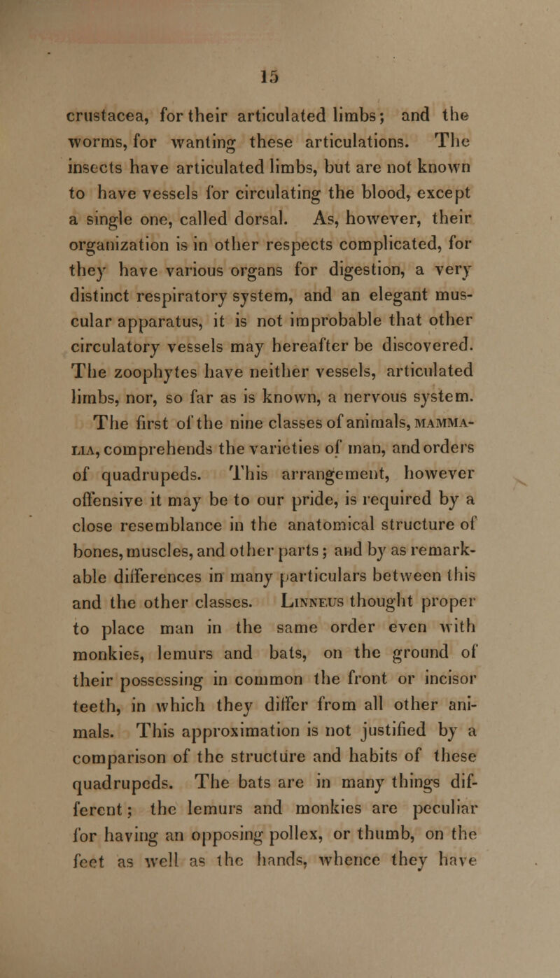 H Crustacea, for their articulated limbs; and the worms, for wanting these articulations. The insects have articulated limbs, but are not known to have vessels for circulating the blood, except a single one, called dorsal. As, however, their organization is in other respects complicated, for they have various organs for digestion, a very distinct respiratory system, and an elegant mus- cular apparatus, it is not improbable that other circulatory vessels may hereafter be discovered. The zoophytes have neither vessels, articulated limbs, nor, so far as is known, a nervous system. The first of the nine classes of animals, mamma- lia, comprehends the varieties of man, and orders of quadrupeds. This arrangement, however offensive it may be to our pride, is required by a close resemblance in the anatomical structure of bones, muscles, and other parts; and by as remark- able diiferences in many particulars between this and the other classes. Linnf.us thought proper to place man in the same order even with monkies, lemurs and bats, on the ground of their possessing in common the front or incisor teeth, in which they differ from all other ani- mals. This approximation is not justified by a comparison of the structure and habits of these quadrupeds. The bats are in many things dif- ferent ; the lemurs and monkies are peculiar for having an opposing pollex, or thumb, on the feet as Avell as the hands, whence they have