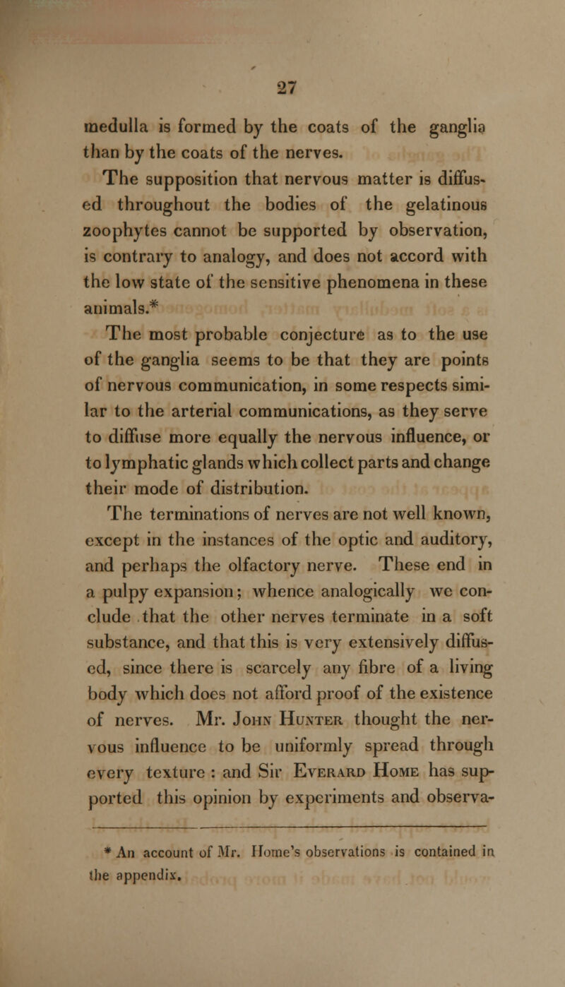 medulla is formed by the coats of the ganglia than by the coats of the nerves. The supposition that nervous matter is diffus- ed throughout the bodies of the gelatinous zoophytes cannot be supported by observation, is contrary to analogy, and does not accord with the low state of the sensitive phenomena in these animals.* The most probable conjecture as to the use of the ganglia seems to be that they are points of nervous communication, in some respects simi- lar to the arterial communications, as they serve to diffuse more equally the nervous influence, or to lymphatic glands which collect parts and change their mode of distribution. The terminations of nerves are not well known, except in the instances of the optic and auditory, and perhaps the olfactory nerve. These end in a pulpy expansion; whence analogically we con- clude that the other nerves terminate in a soft substance, and that this is very extensively diffus- ed, since there is scarcely any fibre of a living body which does not afford proof of the existence of nerves. Mr. John Hunter thought the ner- vous influence to be uniformly spread through every texture : and Sir Everard Home has sup ported this opinion by experiments and observa- * An account of Mr. Home's observations is contained in the appendix.