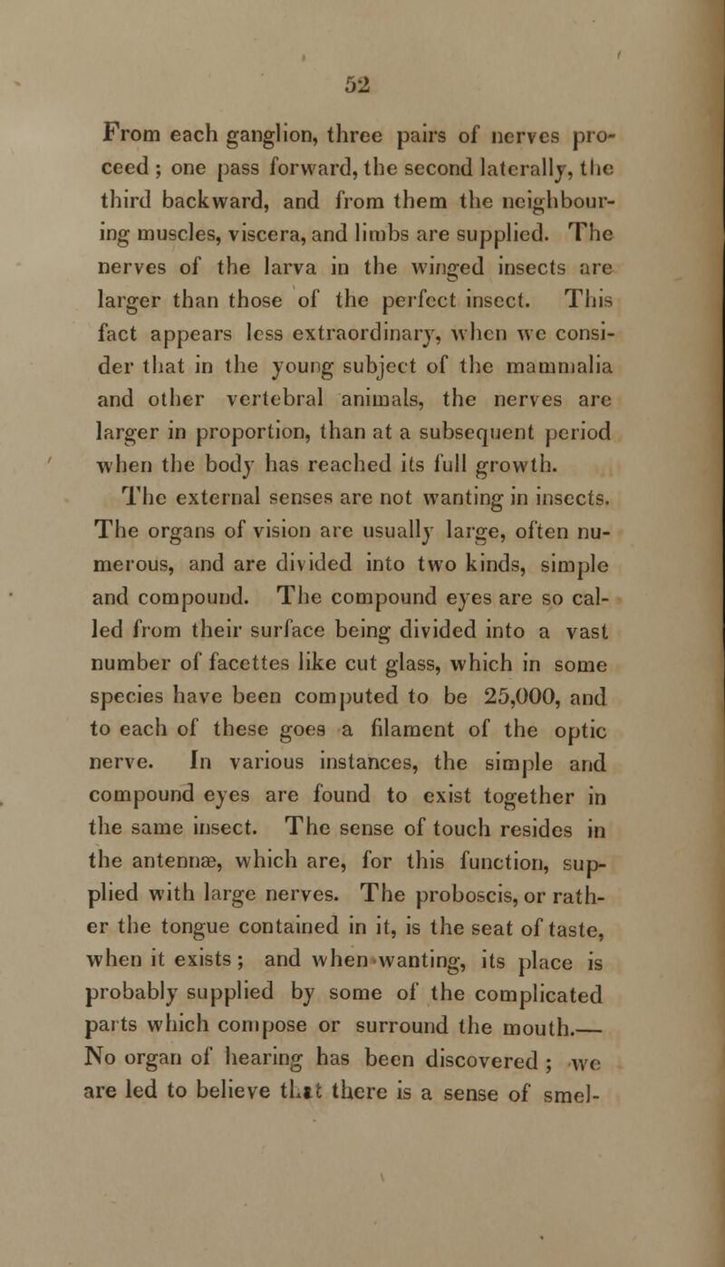 From each ganglion, three pairs of nerves pro- ceed ; one pass forward, the second laterally, the third backward, and from them the neighbour- ing muscles, viscera, and limbs are supplied. The nerves of the larva in the winged insects are larger than those of the perfect insect. This fact appears less extraordinary, when we consi- der that in the young subject of the mammalia and other vertebral animals, the nerves are larger in proportion, than at a subsequent period when the body has reached its full growth. The external senses are not wanting in insects. The organs of vision are usually large, often nu- merous, and are divided into two kinds, simple and compound. The compound eyes are so cal- led from their surface being divided into a vast number of facettes like cut glass, which in some species have been computed to be 25,000, and to each of these goes a filament of the optic nerve. In various instances, the simple and compound eyes are found to exist together in the same insect. The sense of touch resides in the antennae, which are, for this function, sup- plied with large nerves. The proboscis, or rath- er the tongue contained in it, is the seat of taste, when it exists ; and when wanting, its place is probably supplied by some of the complicated parts which compose or surround the mouth. No organ of hearing has been discovered ; we are led to believe thtt there is a sense of smel-