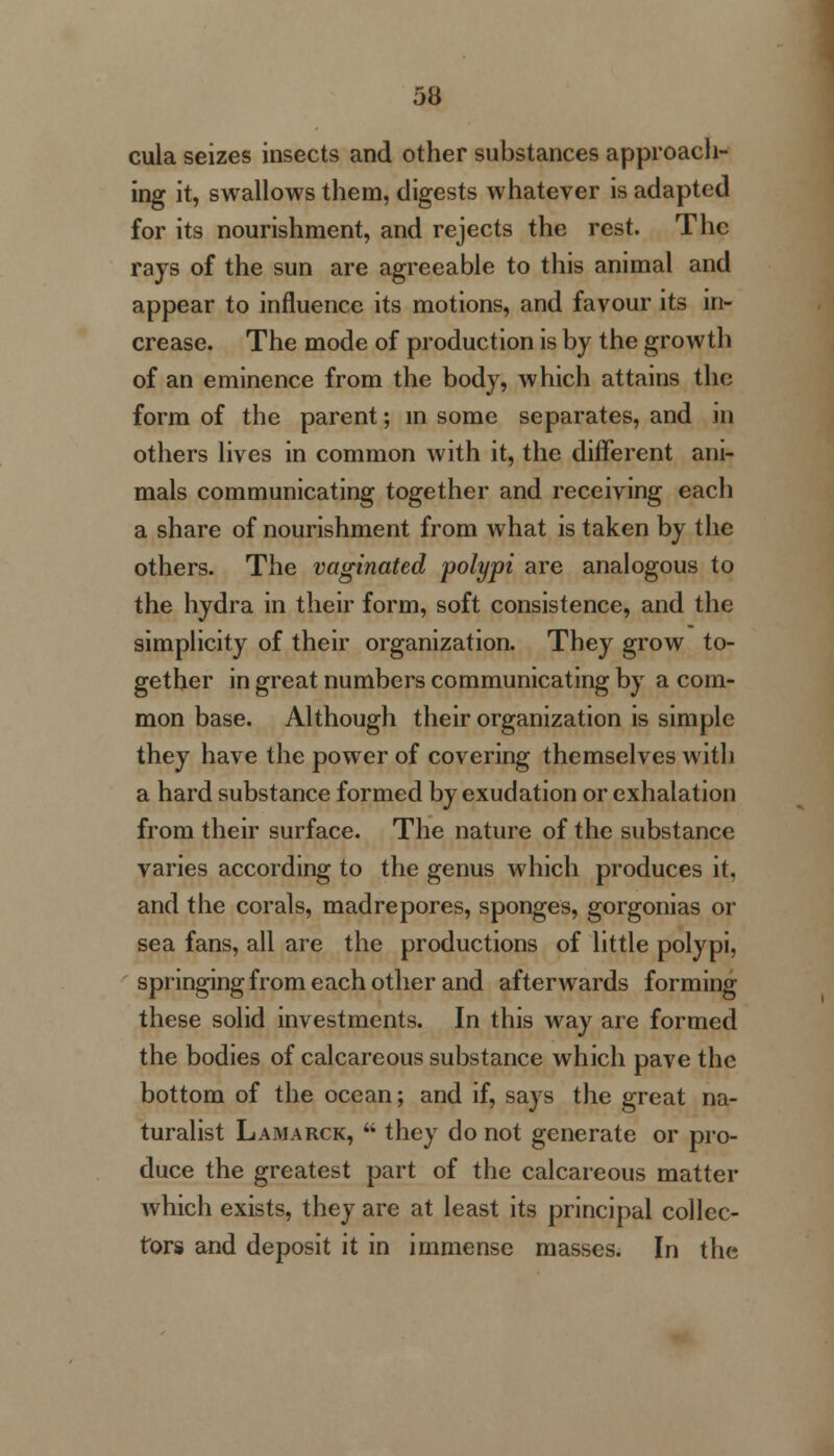 53 cula seizes insects and other substances approach- ing it, swallows them, digests whatever is adapted for its nourishment, and rejects the rest. The rays of the sun are agreeable to this animal and appear to influence its motions, and favour its in- crease. The mode of production is by the growth of an eminence from the body, which attains the form of the parent; in some separates, and in others lives in common with it, the different ani- mals communicating together and receiving each a share of nourishment from what is taken by the others. The vaginated polypi are analogous to the hydra in their form, soft consistence, and the simplicity of their organization. They grow to- gether in great numbers communicating by a com- mon base. Although their organization is simple they have the power of covering themselves with a hard substance formed by exudation or exhalation from their surface. The nature of the substance varies according to the genus which produces it, and the corals, madrepores, sponges, gorgonias or sea fans, all are the productions of little polypi, springing from each other and afterwards forming these solid investments. In this way are formed the bodies of calcareous substance which pave the bottom of the ocean; and if, says the great na- turalist Lamarck,  they do not generate or pro- duce the greatest part of the calcareous matter which exists, they are at least its principal collec- tors and deposit it in immense masses. In the