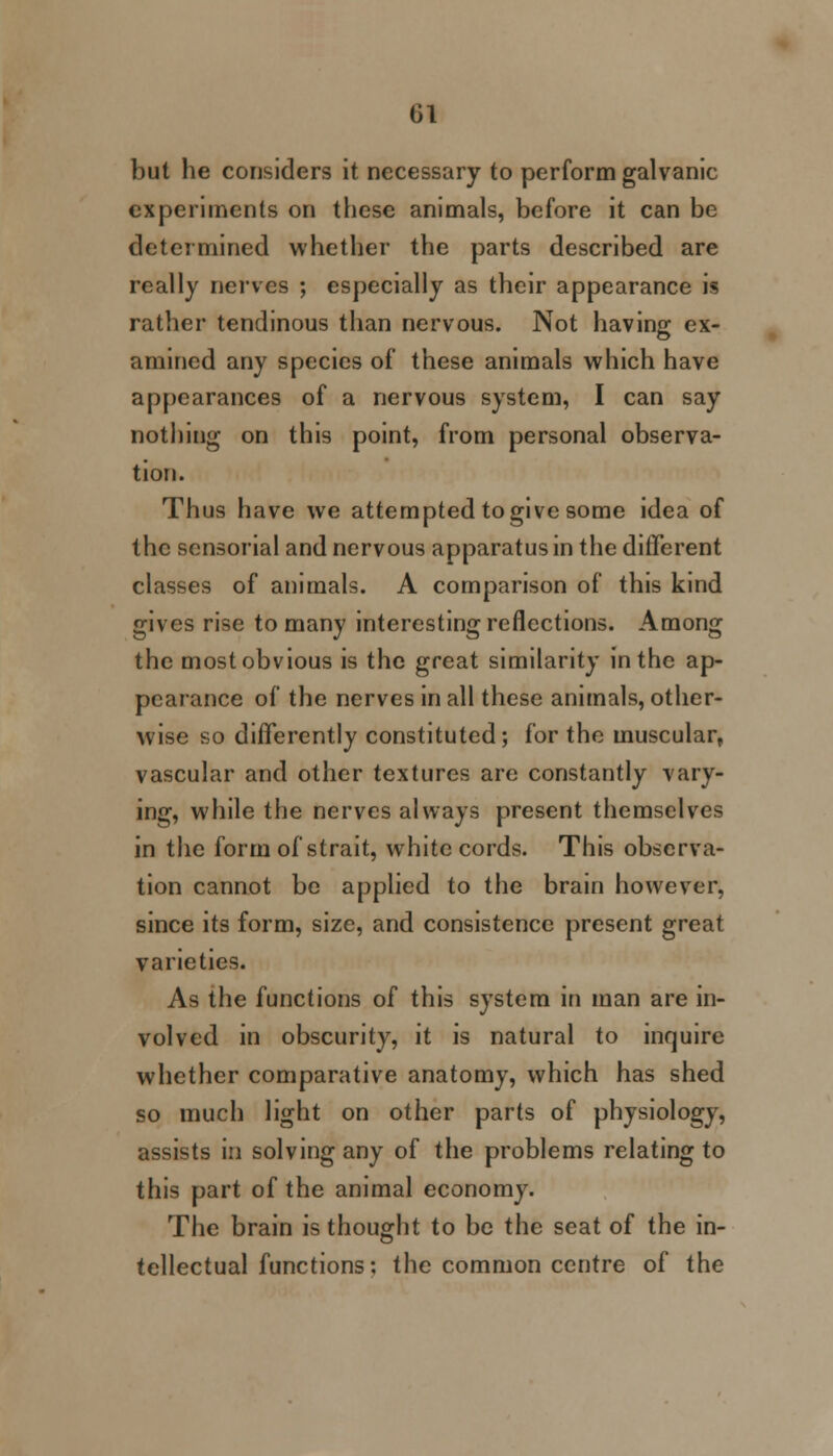 Gl but he considers it necessary to perform galvanic experiments on these animals, before it can be determined whether the parts described are really nerves ; especially as their appearance is rather tendinous than nervous. Not having ex- amined any species of these animals which have appearances of a nervous system, I can say nothing on this point, from personal observa- tion. Thus have we attempted togive some idea of the sensorial and nervous apparatus in the different classes of animals. A comparison of this kind gives rise to many interesting reflections. Among the most obvious is the great similarity in the ap- pearance of the nerves in all these animals, other- wise so differently constituted; for the muscular, vascular and other textures are constantly vary- ing, while the nerves always present themselves in the form of strait, white cords. This observa- tion cannot be applied to the brain however, since its form, size, and consistence present great varieties. As the functions of this system in man are in- volved in obscurity, it is natural to inquire whether comparative anatomy, which has shed so much light on other parts of physiology, assists in solving any of the problems relating to this part of the animal economy. The brain is thought to be the seat of the in- tellectual functions: the common centre of the