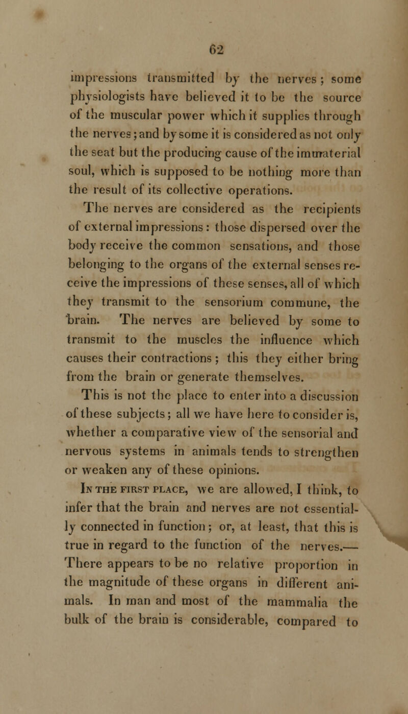 Crl impressions transmitted by the nerves; some physiologists have believed it to be the source of the muscular power which it supplies through the nerves; and by some it is considered as not only the seat but the producing cause of the immaterial soul, which is supposed to be nothing more than the result of its collective operations. The nerves are considered as the recipients of external impressions : those dispersed over the body receive the common sensations, and those belonging to the organs of the external senses re- ceive the impressions of these senses, all of which they transmit to the sensorium commune, the brain. The nerves are believed by some to transmit to the muscles the influence which causes their contractions; this they either bring from the brain or generate themselves. This is not the place to enter into a discussion of these subjects; all we have here to consider is, whether a comparative view of the sensorial and nervous systems in animals tends to strengthen or weaken any of these opinions. In the first place, we are allowed, I think, to infer that the brain and nerves are not essential- ly connected in function; or, at least, that this is true in regard to the function of the nerves.— There appears to be no relative proportion in the magnitude of these organs in different ani- mals. In man and most of the mammalia the bulk of the brain is considerable, compared to