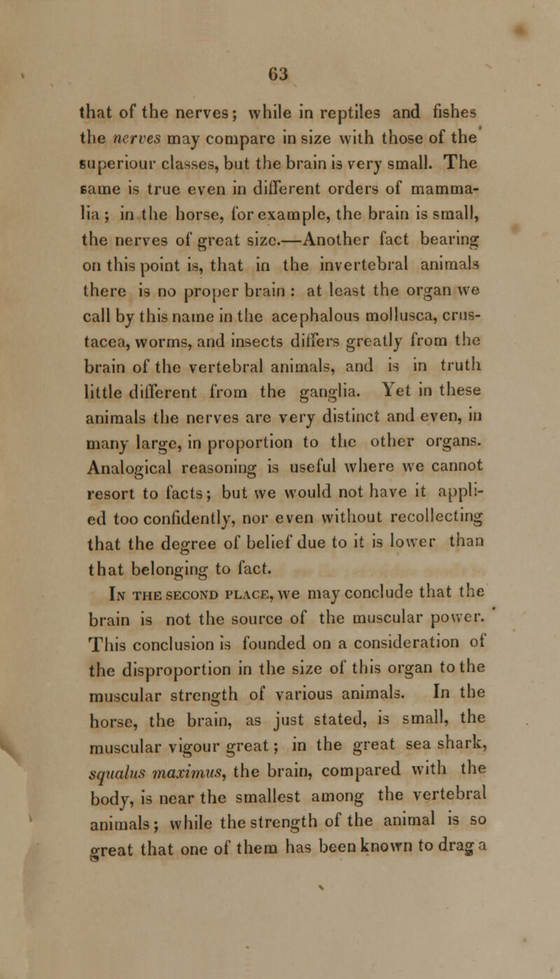 G3 that of the nerves; while in reptiles and fishes the nerves may compare in size with those of the superiour classes, but the brain is very small. The same is true even in different orders of mamma- lia ; in the horse, for example, the brain is small, the nerves of great size.—Another fact bearing on this point is, that in the invertcbral animals there is no proper brain : at least the organ we call by this name in the acephalous mollusca, Crus- tacea, worms, and insects differs greatly from the brain of the vertebral animals, and is in truth little different from the ganglia. Yet in these animals the nerves are very distinct and even, in many large, in proportion to the other organs. Analogical reasoning is useful where we cannot resort to facts; but we would not have it appli- ed too confidently, nor even without recollecting that the degree of belief due to it is lower than that belonging to fact. In the second place, we may conclude that the brain is not the source of the muscular power. This conclusion is founded on a consideration of the disproportion in the size of this organ to the muscular strength of various animals. In the horse, the brain, as just stated, is small, the muscular vigour great; in the great sea shark, sqitalus maximus, the brain, compared with the body, is near the smallest among the vertebral animals; while the strength of the animal is so o-reat that one of them has been known to drag a