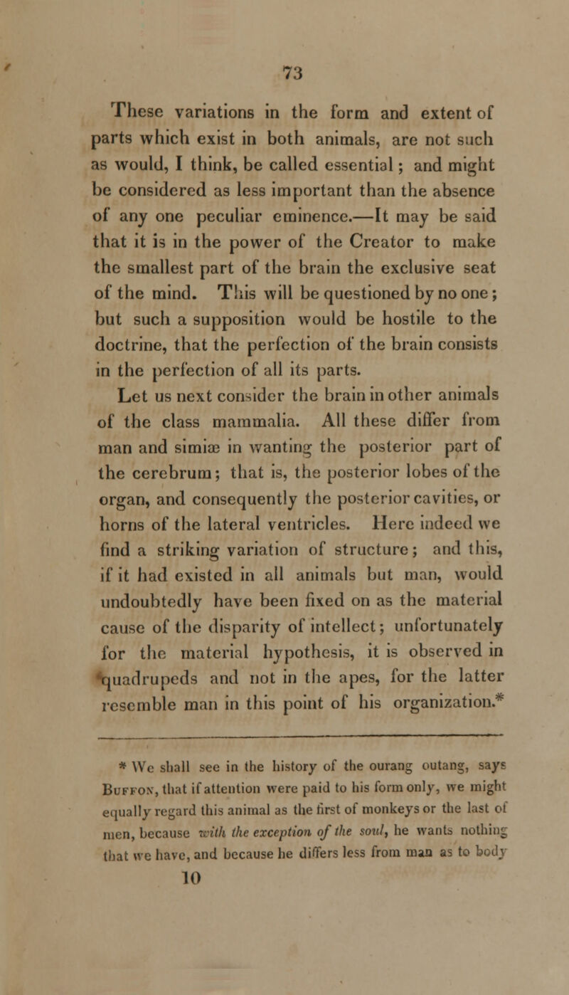 These variations in the form and extent of parts which exist in both animals, are not such as would, I think, be called essential; and might be considered as less important than the absence of any one peculiar eminence.—It may be said that it is in the power of the Creator to make the smallest part of the brain the exclusive seat of the mind. This will be questioned by no one ; but such a supposition would be hostile to the doctrine, that the perfection of the brain consists in the perfection of all its parts. Let us next consider the brain in other animals of the class mammalia. All these differ from man and simiae in wanting the posterior part of the cerebrum; that is, the posterior lobes of the organ, and consequently the posterior cavities, or horns of the lateral ventricles. Here indeed we find a striking variation of structure; and this, if it had existed in all animals but man, would undoubtedly have been fixed on as the material cause of the disparity of intellect; unfortunately for the material hypothesis, it is observed in ^quadrupeds and not in the apes, for the latter resemble man in this point of his organization* * Wc sball see in (he history of the ourang outang, says Buffon, that if attention were paid to his form only, we might equally regard this animal as the first of monkeys or the last of men, because with (he exception of the soul, he wants nothing that we have, and because he differs less from mm as to body 10