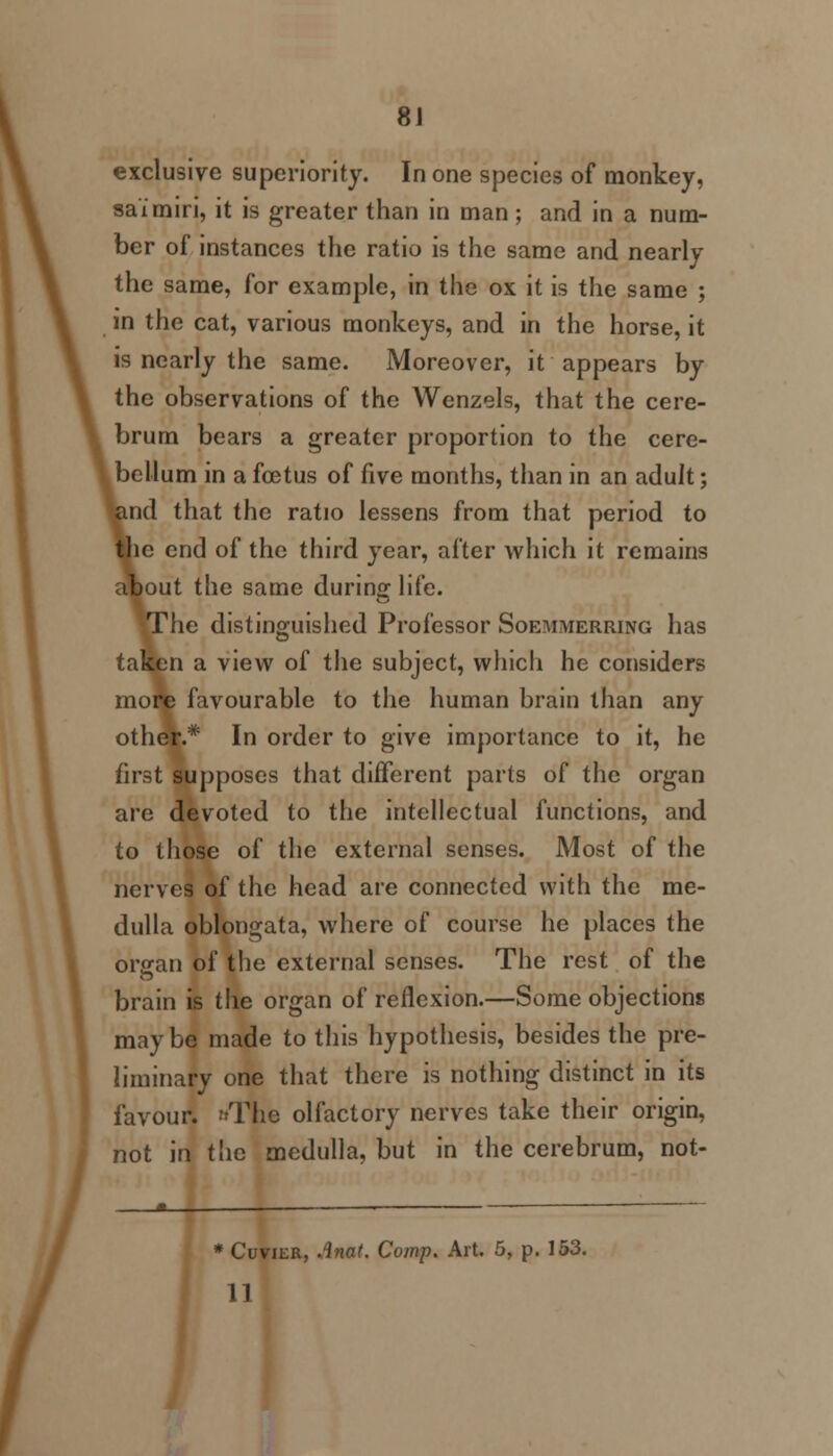 exclusive superiority. In one species of monkey, saimiri, it is greater than in man; and in a num- ber of instances the ratio is the same and nearly the same, for example, in the ox it is the same ; in the cat, various monkeys, and in the horse, it is nearly the same. Moreover, it appears by the observations of the Wenzels, that the cere- brum bears a greater proportion to the cere- llum in a foetus of five months, than in an adult; that the ratio lessens from that period to le end of the third year, after which it remains |out the same during life. Mie distinguished Professor Soemmerring has ta^en a view of the subject, which he considers more favourable to the human brain than any other.* In order to give importance to it, he first supposes that different parts of the organ are devoted to the intellectual functions, and to those of the external senses. Most of the nerves of the head are connected with the me- dulla oblongata, where of course he places the organ of the external senses. The rest of the brain is the organ of reflexion.—Some objections maybe made to this hypothesis, besides the pre- liminary one that there is nothing distinct in its favour. The olfactory nerves take their origin, not in the medulla, but in the cerebrum, not- * Cuvier, Anat. Comp. Art. 5, p. 153. 11