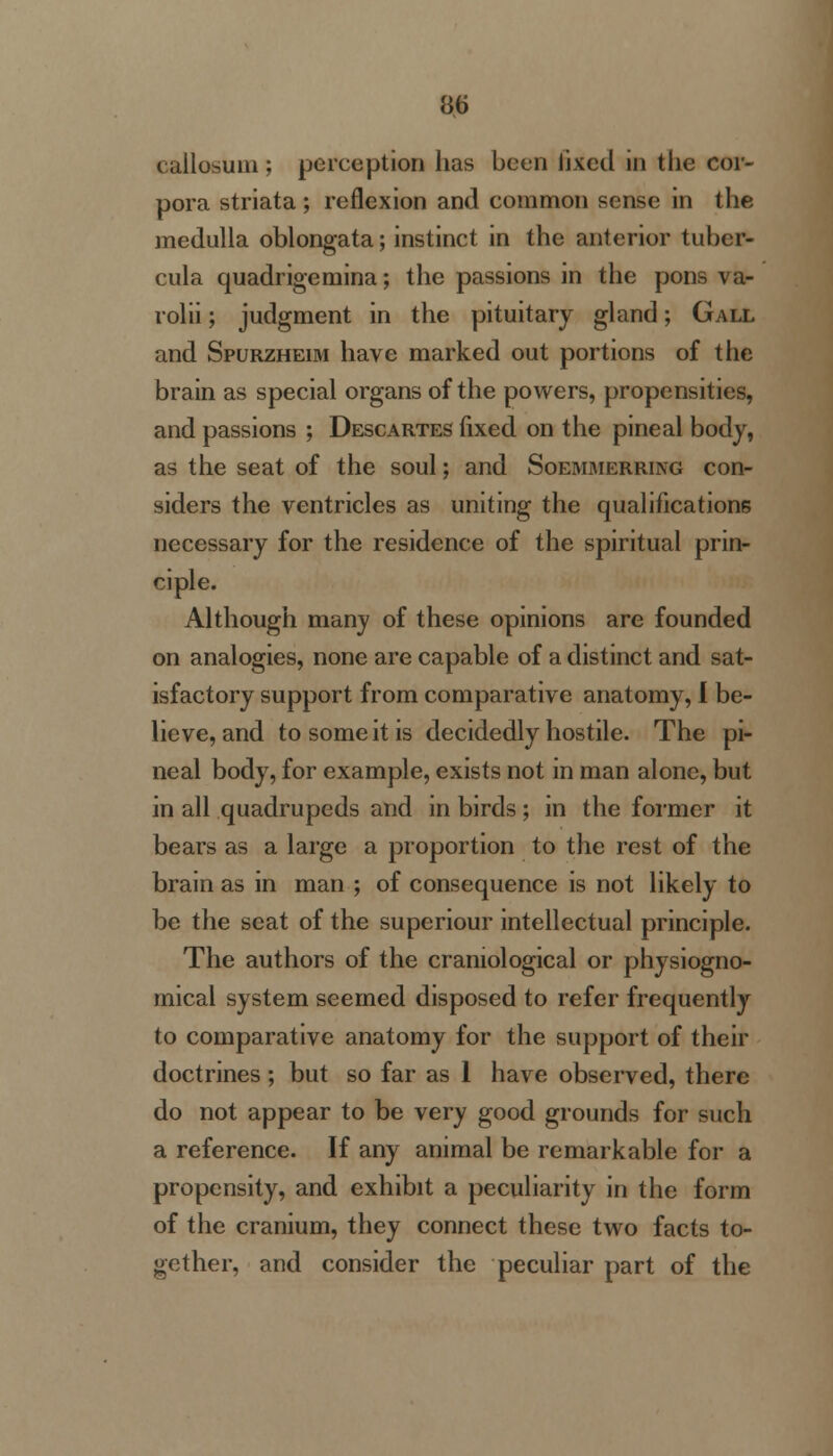 i allosum ; perception has been fixed in tiie cor- pora striata; reflexion and common sense in the medulla oblongata; instinct in the anterior tubcr- cula quadrigemina; the passions in the pons va- rolii ; judgment in the pituitary gland; Gall and Spurzheim have marked out portions of the brain as special organs of the powers, propensities, and passions ; Descartes fixed on the pineal body, as the seat of the soul; and Soemmerring con- siders the ventricles as uniting the qualifications necessary for the residence of the spiritual prin- ciple. Although many of these opinions are founded on analogies, none are capable of a distinct and sat- isfactory support from comparative anatomy, I be- lieve, and to some it is decidedly hostile. The pi- neal body, for example, exists not in man alone, but in all quadrupeds and in birds; in the former it bears as a large a proportion to the rest of the brain as in man ; of consequence is not likely to be the seat of the superiour intellectual principle. The authors of the craniological or physiogno- mical system seemed disposed to refer frequently to comparative anatomy for the support of their doctrines ; but so far as 1 have observed, there do not appear to be very good grounds for such a reference. If any animal be remarkable for a propensity, and exhibit a peculiarity in the form of the cranium, they connect these two facts to- gether, and consider the peculiar part of the