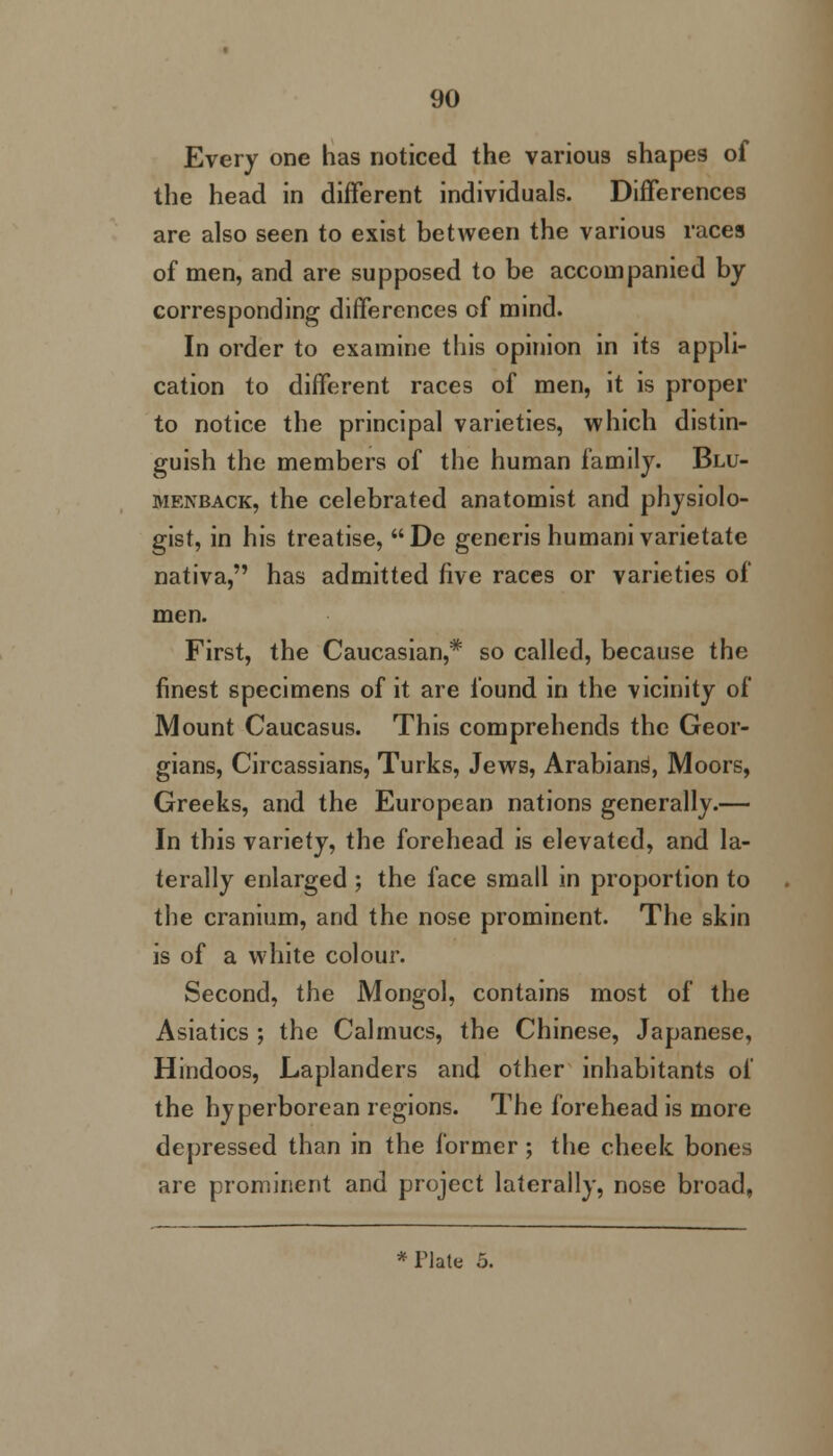 Every one has noticed the various shapes of the head in different individuals. Differences are also seen to exist between the various races of men, and are supposed to be accompanied by corresponding differences of mind. In order to examine this opinion in its appli- cation to different races of men, it is proper to notice the principal varieties, which distin- guish the members of the human family. Blu- menback, the celebrated anatomist and physiolo- gist, in his treatise, De generis humani varietate nativa, has admitted five races or varieties of men. First, the Caucasian,* so called, because the finest specimens of it are found in the vicinity of Mount Caucasus. This comprehends the Geor- gians, Circassians, Turks, Jews, Arabians^ Moors, Greeks, and the European nations generally.— In this variety, the forehead is elevated, and la- terally enlarged ; the face small in proportion to the cranium, and the nose prominent. The skin is of a white colour. Second, the Mongol, contains most of the Asiatics ; the Calmucs, the Chinese, Japanese, Hindoos, Laplanders and other inhabitants of the hyperborean regions. The forehead is more depressed than in the former; the cheek bones are prominent and project laterally, nose broad, * Plate 5.