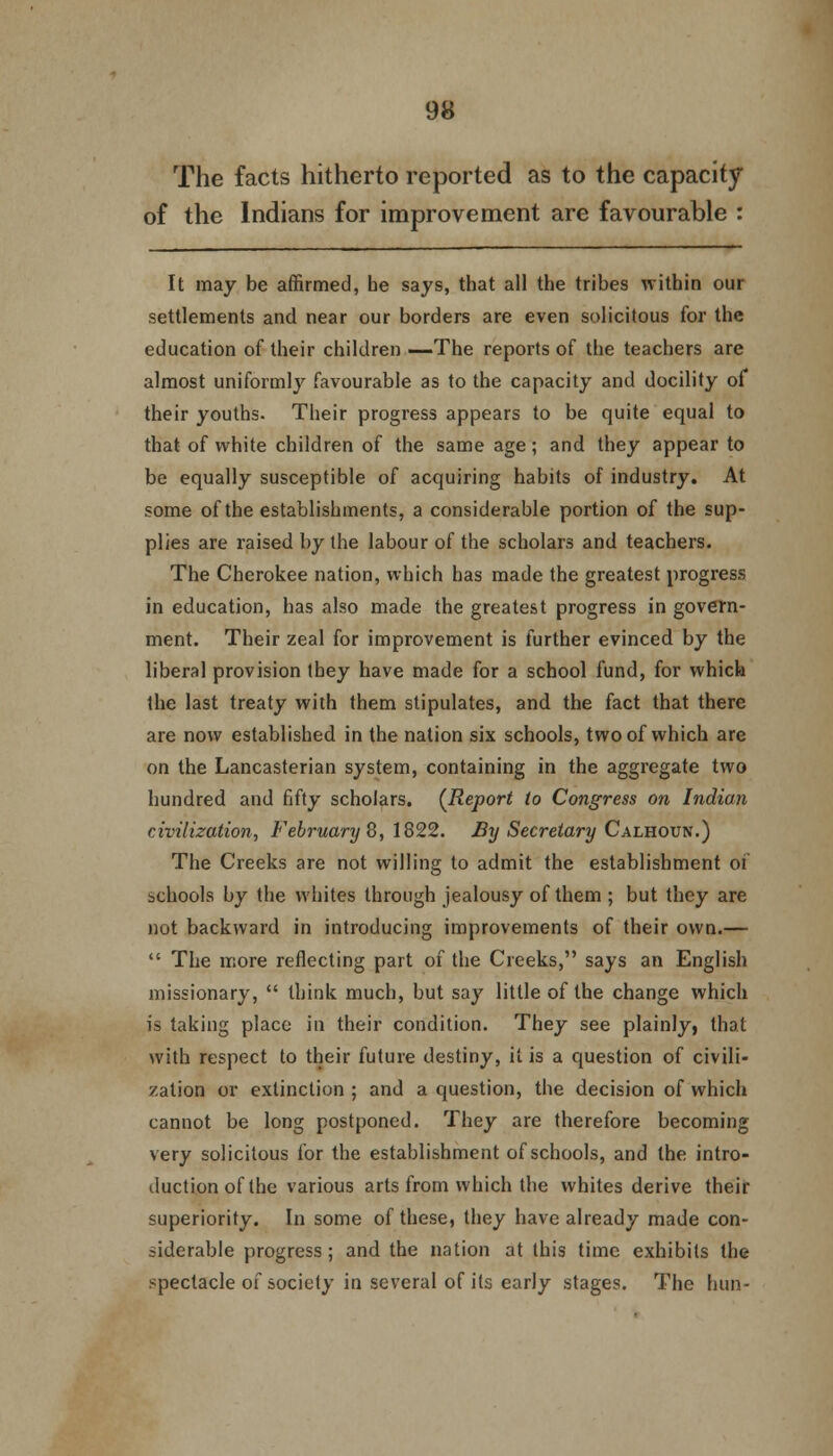 The facts hitherto reported as to the capacity of the Indians for improvement are favourable : It may be affirmed, be says, that all the tribes within our settlements and near our borders are even solicitous for the education of their children —The reports of the teachers are almost uniformly favourable as to the capacity and docility of their youths. Their progress appears to be quite equal to that of white children of the same age; and they appear to be equally susceptible of acquiring habits of industry. At some of the establishments, a considerable portion of the sup- plies are raised by the labour of the scholars and teachers. The Cherokee nation, which has made the greatest progress in education, has also made the greatest progress in govern- ment. Their zeal for improvement is further evinced by the liberal provision tbey have made for a school fund, for which the last treaty with them stipulates, and the fact that there are now established in the nation six schools, two of which are on the Lancasterian system, containing in the aggregate two hundred and fifty scholars. (Report to Congress on Indian civilization, February 8, 1822. By Secretary Calhoun.) The Creeks are not willing to admit the establishment of schools by the whites through jealousy of them ; but they are not backward in introducing improvements of their own.—  The more reflecting part of the Creeks, says an English missionary,  think much, but say little of the change which is taking place in their condition. They see plainly, that with respect to their future destiny, it is a question of civili- zation or extinction ; and a question, the decision of which cannot be long postponed. They are therefore becoming very solicitous for the establishment of schools, and the intro- duction of the various arts from which the whites derive their superiority. In some of these, they have already made con- siderable progress; and the nation at this time exhibits the spectacle of society in several of its early stages. The hun-