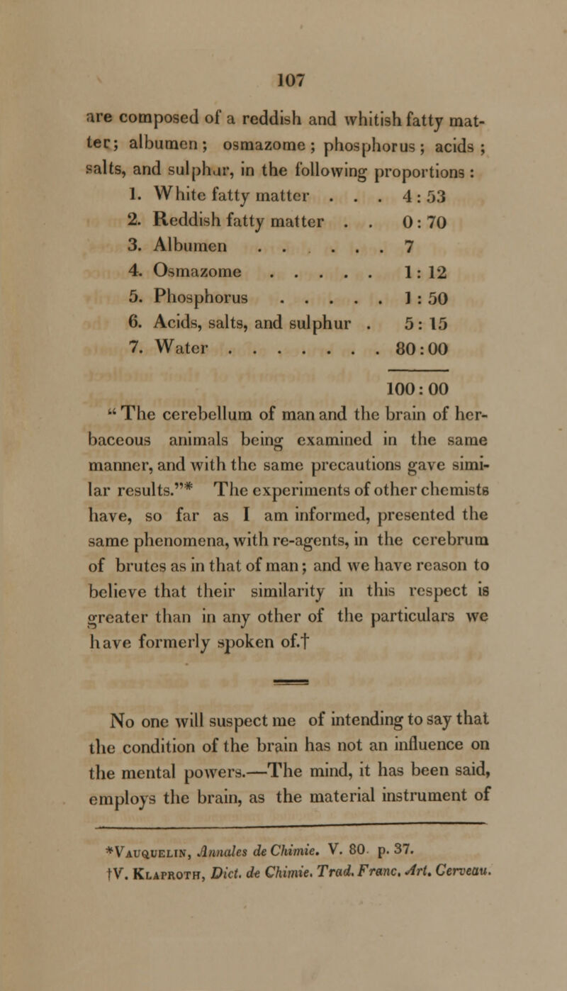 are composed of a reddish and whitish fatty mat- ter; albumen; osmazome ; phosphorus ; acids; salts, and sulphur, in the following proportions : 1. White fatty matter . . . 4: 53 2. Reddish fatty matter . . 0:70 3. Albumen ...... 7 4. Osmazome 1: 12 5. Phosphorus 1 : 50 6. Acids, salts, and sulphur . 5:15 7. Water 80:00 100: 00 The cerebellum of man and the brain of her- baceous animals bcin^ examined in the same manner, and with the same precautions gave simi- lar results.* The experiments of other chemists have, so far as I am informed, presented the same phenomena, with re-agents, in the cerebrum of brutes as in that of man; and we have reason to believe that their similarity in this respect is greater than in any other of the particulars we have formerly spoken of.t No one will suspect me of intending to say that the condition of the brain has not an influence on the mental powers.—The mind, it has been said, employs the brain, as the material instrument of *Vau£UEUN, Annates deChimie. V. 80. p. 37. tV. Klaproth, Did. dt Chimie. Trad. Franc, ArU Cerveau.