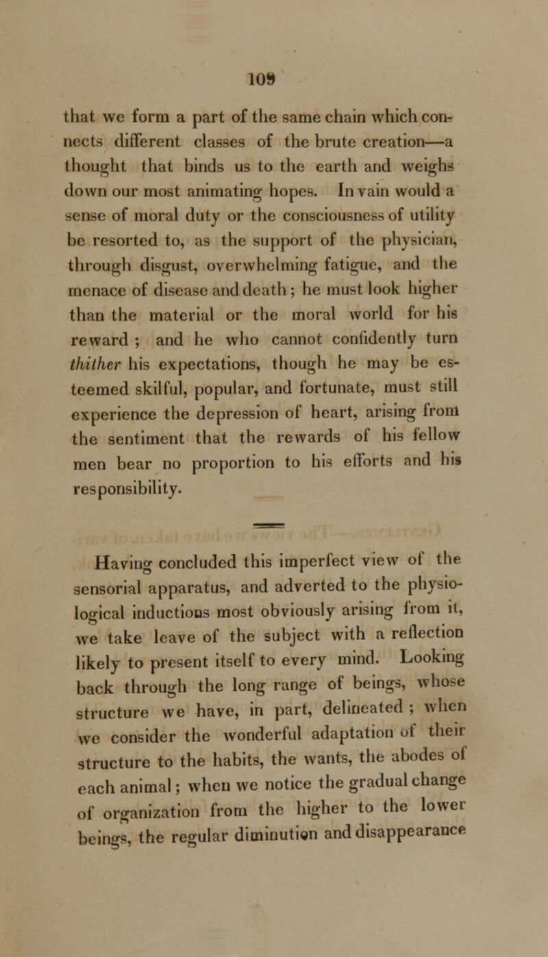 10» that we form a part of the same chain which coi> nects different classes of the brute creation—a thought that binds us to the earth and weighs down our most animating hopes. In vain would a sense of moral duty or the consciousness of utility be resorted to, as the support of the physician, through disgust, overwhelming fatigue, and the menace of disease and death; he must look higher than the material or the moral world for his reward ; and he who cannot confidently turn thither his expectations, though he may be es- teemed skilful, popular, and fortunate, must still experience the depression of heart, arising from the sentiment that the rewards of his fellow men bear no proportion to his efforts and his responsibility. Havino- concluded this imperfect view of the sensorial apparatus, and adverted to the physio- logical inductions most obviously arising from it, we take leave of the subject with a reflection likely to present itself to every mind. Looking back through the long range of beings, whose structure we have, in part, delineated ; when we consider the wonderful adaptation of their structure to the habits, the wants, the abodes of each animal; when we notice the gradual change of organization from the higher to the lower beings, the regular diminution and disappearance