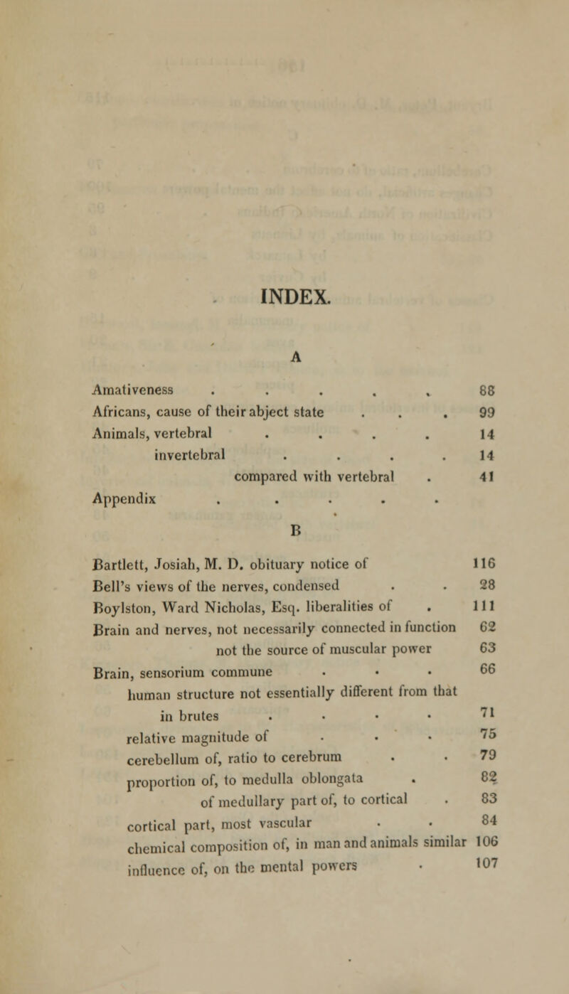 INDEX. Amativeness ..... 88 Africans, cause of their abject state . . .99 Animals, vertebral . . . . 14 invertebral . . . .14 compared with vertebral . 41 Appendix ..... B Bartlett, Josiah, M. D. obituary notice of 116 Bell's views of the nerves, condensed . . 28 Boylston, Ward Nicholas, Esq. liberalities of . Ill Brain and nerves, not necessarily connected in function 62 not the source of muscular power 63 Brain, sensorium commune ... 66 human structure not essentially different from that in brutes . • • • 71 relative magnitude of • • • •• cerebellum of, ratio to cerebrum . . 79 proportion of, to medulla oblongata . C'2 of medullary part of, to cortical . 83 cortical part, most vascular . . 84 chemical composition of, in man and animals similar 106 influence of, on the mental powers • 107