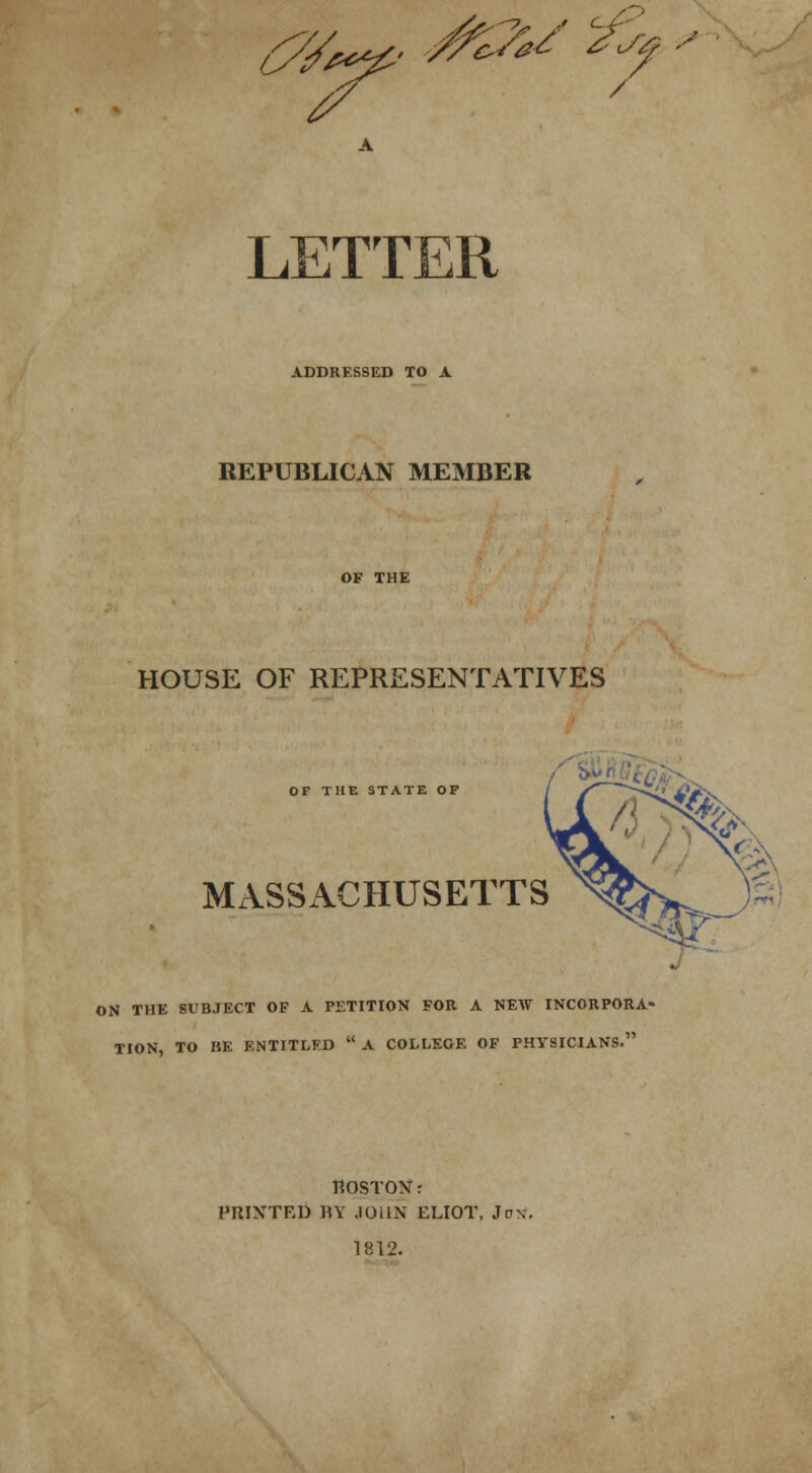 LsV*p£' 2* s <- / LETTER ADDRESSED TO A REPUBLICAN MEMBER OF THE HOUSE OF REPRESENTATIVES OF THE STATE OP MASSACHUSETTS ON THE SUBJECT OF A PETITION FOR A NEW INCORPORA- TION, TO RE ENTITLED  A COLLEGE OF PHYSICIANS. HOSTON: PRINTED BY JOHN ELIOT, Jnx. 1812.