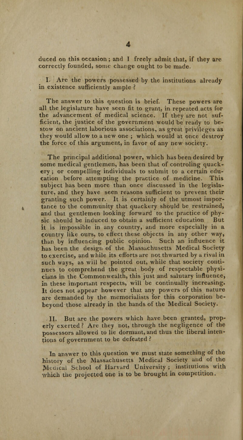 correctly founded, some change ought to be made. I. Arc the powers possessed by the institutions already in existence sufficiently ample ? The answer to this question is brief. These powers are all the legislature have seen fit to grant, in repeated acts for the advancement of medical science. If they are not suf- ficient, the justice of the government would be ready to be- stow on ancient laborious associations, as great privileges as they would allow to a new one ; which would at once destroy the force of this argument, in favor of any new society. The principal additional power, which has been desired by some medical gentlemen, has been that of controling quack- ery ; or compelling individuals to submit to a certain edu- cation before attempting the practice of medicine. This subject has been more than once discussed in the legisla- ture, and they have seen reasons sufficient to prevent their granting such power. It is certainly of the utmost impor- tance to the community that quackery should be restrained, and that gentlemen looking forward to the practice of phy- sic should be induced to obtain a sufficient education But it is impossible in any country, and more especially in a country like ours, to eflect these objects in any other way, than by influencing public opinion. Such an influence it has been the design of the Massachusetts Medical Society to exercise, and while its efforts are not thwarted by a rival in such ways, as will be pointed out, while that society conti- nues to comprehend the great body of respectable physi- cians in the Commonwealth, this just and salutary influence, in these important respects, will be continually increasing. It does not appear however that any powers of this nature are demanded by the memorialists for this corporation be- beyond those already in the hands of the Medical Society. II. But are the powers which have been granted, prop- erly exerted ? Are they not, through the negligence of the possessors allowed to lie dormant, and thus the liberal inten- tions of government to be defeated ? In answer to this question we must state something of the history of the Massachusetts Medical Society and of the Mtchcai School of Harvard University ; institutions with which the projected one is to be brought in competition.