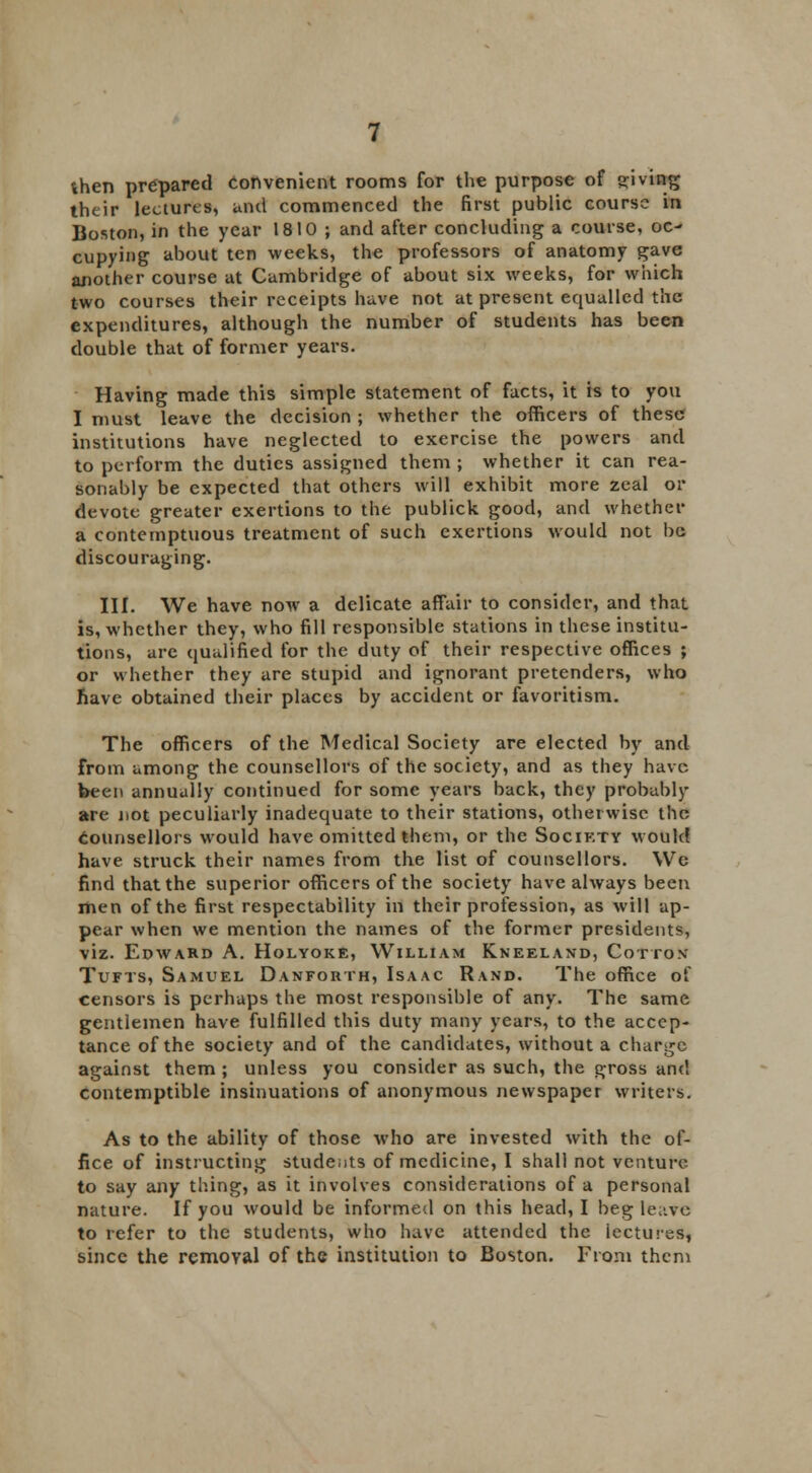 then prepared Convenient rooms for the purpose of giving their lectures, unci commenced the first public course in Boston, in the year 1810 ; and after concluding a course, oc- cupying about ten weeks, the professors of anatomy gave another course at Cambridge of about six weeks, for which two courses their receipts have not at present equalled the expenditures, although the number of students has been double that of former years. Having made this simple statement of facts, it is to you I must leave the decision ; whether the officers of these institutions have neglected to exercise the powers and to perform the duties assigned them ; whether it can rea- sonably be expected that others will exhibit more zeal or devote greater exertions to the publick good, and whether a contemptuous treatment of such exertions would not be discouraging. III. We have now a delicate affair to consider, and that is, whether they, who fill responsible stations in these institu- tions, are qualified for the duty of their respective offices ; or whether they are stupid and ignorant pretenders, who have obtained their places by accident or favoritism. The officers of the Medical Society are elected by and from among the counsellors of the society, and as they have been annually continued for some years back, they probably are not peculiarly inadequate to their stations, otherwise the Counsellors would have omitted them, or the Socikty would have struck their names from the list of counsellors. We find that the superior officers of the society have always been men of the first respectability in their profession, as will ap- pear when we mention the names of the former presidents, viz. Edward A. Holyoke, William Kneeland, Cotton Tufts, Samuel Danfouth, Isaac Rand. The office of censors is perhaps the most responsible of any. The same gentlemen have fulfilled this duty many years, to the accep- tance of the society and of the candidates, without a charge against them ; unless you consider as such, the gross and contemptible insinuations of anonymous newspaper writers. As to the ability of those who are invested with the of- fice of instructing students of medicine, I shall not venture to say any thing, as it involves considerations of a personal nature. If you would be informed on this head, I beg leave to refer to the students, who have attended the lectures, since the removal of the institution to Boston. From them