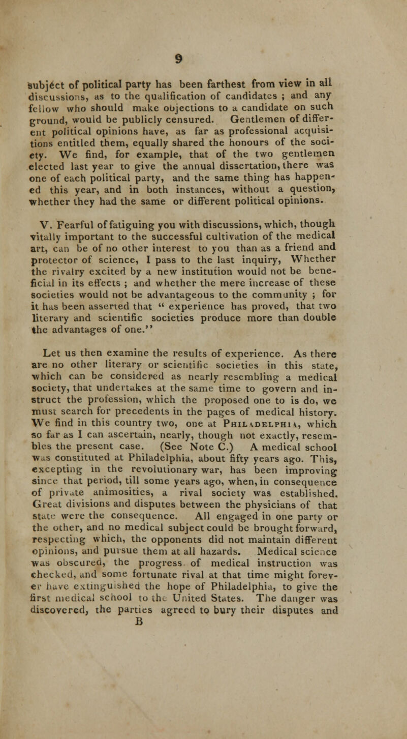 subj6ct of political party has been farthest from view in alt discussions, as to the qualification of candidates ; and any fellow who should make objections to a candidate on such ground, would be publicly censured. Gentlemen of differ- ent political opinions have, as far as professional acquisi- tions entitled them, equally shared the honours of the soci- ety. We find, for example, that of the two gentlemen elected last year to give the annual dissertation, there was one of each political party, and the same thing has happen- ed this year, and in both instances, without a question, whether they had the same or different political opinions. V. Fearful of fatiguing you with discussions, which, though vitally important to the successful cultivation of the medical art, can be of no other interest to you than as a friend and protector of science, I pass to the last inquiry, Whether the rivalry excited by a new institution would not be bene- ficial in its effects ; and whether the mere increase of these societies would not be advantageous to the community ; for it has been asserted that  experience has proved, that two literary and scientific societies produce more than double the advantages of one. Let us then examine the results of experience. As there are no other literary or scientific societies in this state, which can be considered as nearly resembling a medical society, that undertakes at the same time to govern and in- struct the profession, which the proposed one to is do, we must search for precedents in the pages of medical history. We find in this country two, one at Phil vdelphi v, which so far as I can ascertain, nearly, though not exactly, resem- bles the present case. (See Note C.) A medical school Was constituted at Philadelphia, about fifty years ago. This, excepting in the revolutionary war, has been improving since that period, till some years ago, when, in consequence of private animosities, a rival society was established. Great divisions and disputes between the physicians of that Stat;' were the consequence. All engaged in one party or the other, and no medical subject could be brought forward, respecting which, the opponents did not maintain different opinions, and pursue them at all hazards. Medical science was obscureo, the progress, of medical instruction was checked, and some fortunate rival at that time might forev- er have extinguished the hope of Philadelphia, to give the first medical school to the United States. The danger was discovered, the parties agreed to bury their disputes and B