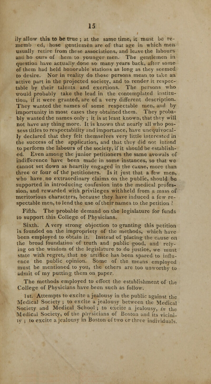 ily allow this to be true ; at the same time, it must be re- mcrab ed, hose gentlemen are of that age in which men usually retire from these associations, and leave the labours and ho ours of hem to younger men. The gentlemen in question have actually done so many years back, after some of them had held honorable stations as long as they seemed to desire. Nor in reality do those persons mean to take an active part in the projected society, and to render it respec- table by their talents and exertions. The persons who would probably take the lead in the contemplated institu- tion, if it were granted, are of a very different description. They wanted the names of some respectable men, and by importunity in most cases they obtained them. They proba- bly wanted the names only ; it is at least known, that they will not have any thing more. It is known that nearly all who pos- sess titles to respectability and importance, have unequivocal- ly declared that they felt themselves very little interested in the success of the application, and that they did not intend to perform the labours of the society, if it should be establish- ed. Even among the junior petitioners the same avowals of indifference have been made in some instances, so that we cannot set down as heartily engaged in the cause, more than three or four of the petitioners. Is it just that a few men, who have no extraordinary claims on the public, should be supported in introducing confusion into the medical profes- sion, and rewarded with privileges withheld from a mass of meritorious characters, because they have induced a few re- spectable men, to lend the use of their names to the petition ? Fifth. The probable demand on the legislature for funds to support this College of Physicians. Sixth. A very strong objection to granting this petition is founded on the impropriety of the methods, which have been employed to obtain it. Instead of placing the cause on the broad foundation of truth and public good, and reiv- ing on the wisdom of the legislature to do justice, we must state with regret, that no artifice has been spared to influ- ence the public opinion. Some of the means employed must be mentioned to you, the others are too unworthy to admit of my putting them on paper. The methods employed to effect the establishment of the College of Physicians have been such as follow. 1st. Attempts to excite a jealousy in the public against the Medical Society ; to excite a jealousy between the Medical Society and Medical School ; to excite a jealousy, in the Medical Society, of the physicians of Boston and its vicini- ty ; to excite a jealousy ill Boston oi'two or three individuals.