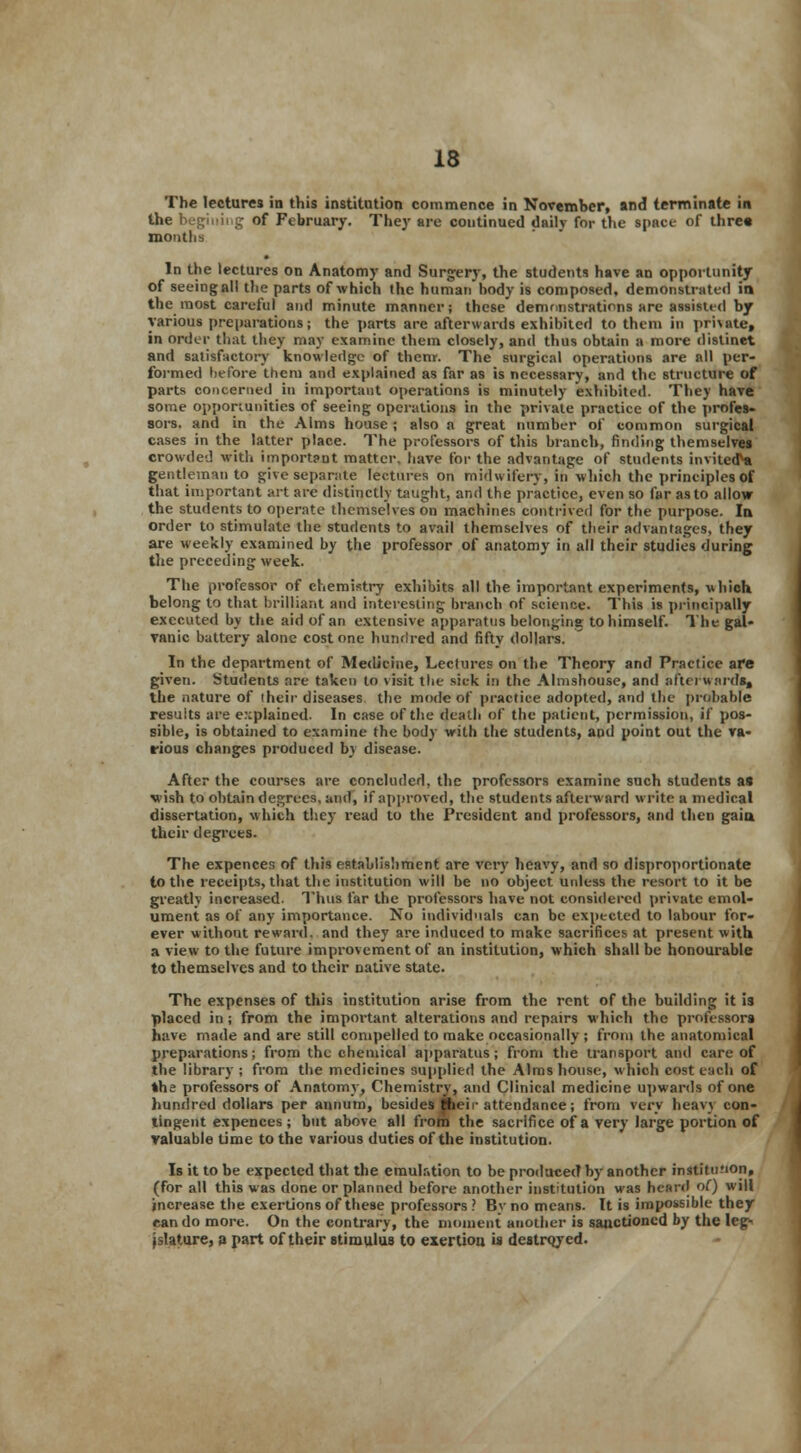 The lectures in this institution commence in November, and terminate in the begiuing of February. They are continued daily for the space of three months In the lectures on Anatomy and Surgery, the students have an opportunity of seeing all the parts of which the human body is composed, demonstrated in the most careful and minute manner; these demonstrations are assisted by various preparations; the parts are afterwards exhibited to them in pmate, in order that they may examine them closely, and thus obtain a more distinct and satisfactory knowledge of them. The surgical operations are all per- formed before them and explained as far as is necessary, and the structure of parts concerned in important operations is minutely exhibited. They have some opportunities of seeing operations in the private practice of the profes- sors, and in the Alms house ; also a great number of common surgical cases in the latter place. The professors of this branch, finding themselves crowded with important matter, have for the advantage of students invited** gentleman to give separate lectures on midwifery, in which the principles of that important art are distinctly taught, and the practice, even so far as to allow the students to operate themselves on machines contrived for the purpose. In order to stimulate the students to avail themselves of their advantages, they are weekly examined by the professor of anatomy in all their studies during the preceding week. The professor of chemistry exhibits all the important experiments, which, belong to that brilliant and interesting branch of science. This is principally executed by the aid of an extensive apparatus belonging: to himself. The gal- vanic battery alone cost one hundred and fifty dollars. In the department of Medicine, Lectures on the Theory and Practice are given. Students are taken to visit the sick in the Almshouse, and afterwards, the nature of their diseases the mode of practice adopted, and the probable results are explained. In case of the death of the patient, permission, if pos- sible, is obtained to examine the body with the students, and point out the va- rious changes produced by disease. After the courses are concluded, the professors examine such students as wish to obtain degrees, and, if approved, the students afterward write a medical dissertation, which they read to the President and professors, and then gain their degrees. The expencer, of this establishment are very heavy, and so disproportionate to the receipts, that the institution will be no object unless the resort to it be greatly increased. Thus far the professors have not considered private emol- ument as of any importance. No individuals can be expected to labour for- ever without reward, and they are induced to make sacrifices at present with a view to the future improvement of an institution, which shall be honourable to themselves and to their native state. The expenses of this institution arise from the rent of the building it is placed in ; from the important alterations and repairs which the professors have made and are still compelled to make occasionally ; from the anatomical preparations; from the chemical apparatus; from the transport and care of the library ; from the medicines supplied the Alms house, which cost each of She professors of Anatomy, Chemistry, and Clinical medicine upwards of one hundred dollars per annum, besides their attendance; from very heav\ con- tingent expences ; but above all from the sacrifice of a very large portion of valuable time to the various duties of the institution. Is it to be expected that the emulation to be produced by another instituMon, (for all this was done or planned before another institution was heard of) will increase the exertions of these professors? By no means. It is impossible they can do more. On the contrary, the moment another is sanctioned by the leg- islature, a part of their stimulus to exertion, is destroyed.