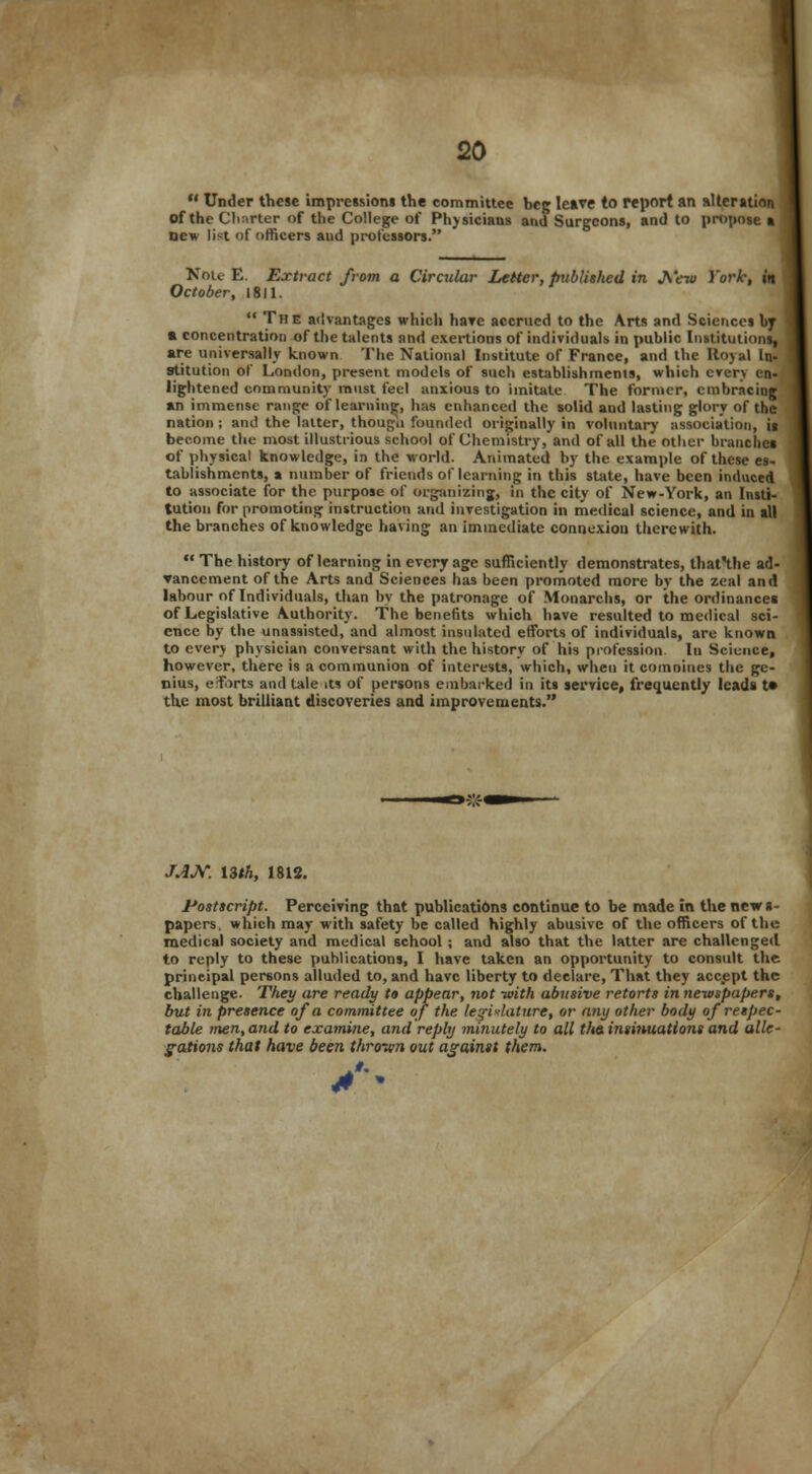  Under these impressions the committee beg leave to report an alteration of the Charter of the College of Physicians and Surgeons, and to propose a new list of officers aud professors. Nou E. Extract from a Circular Letter, published in J\'ew Yorh, in October, 1811.  The advantages which hare accrued to the Arts and Sciences by a concentration of the talents and exertions of individuals in public Institutions, are universally known The National Institute of France, and the Royal In- stitution of London, present models of such establishments, which cverv en- lightened community must feel anxious to imitate The former, embracing an immense range of learning, has enhanced the solid and lasting glory of the nation; and the latter, though founded originally in voluntary association, ii become the most illustrious school of Chemistry, and of all the other branches of physical knowledge, in the world. Animated by the example of these es- tablishments, a number of friends of learning in this state, have been induced to associate for the purpose of organizing, in the city of New-York, an Insti- tution for promoting instruction and investigation in medical science, and in all the branches of knowledge having an immediate connexiou therewith.  The history of learning in every age sufficiently demonstrates, that'the ad- vancement of the Arts and Sciences has been promoted more by the zeal and labour of Individuals, than by the patronage of Monarchs, or the ordinances of Legislative Authority. The benefits which have resulted to medical sci- ence by the unassisted, and almost insulated efforts of individuals, are known to every physician conversant with the history of his profession, lu Science, however, there is a communion of interests, which, when it comnines the ge- nius, efforts and tale its of persons embarked in its service, frequently leads t» the most brilliant discoveries and improvements. JJJV. 13th, 1812. Postscript. Perceiving that publications continue to be made in the new s- papers. which may with safety be called highly abusive of the officers of the medical society and medical school ; and also that the latter are challenged to reply to these publications, I have taken an opportunity to consult the principal persons alluded to, and have liberty to declare, That they accept the challenge. They are ready to appear, not -with abusive retorts in newspapers, but in presence of a committee of the legislature, or any other body of respec- table men, and to examine, and reply minutely to all the. insinuations and alle- gations that have been thrown out against them.