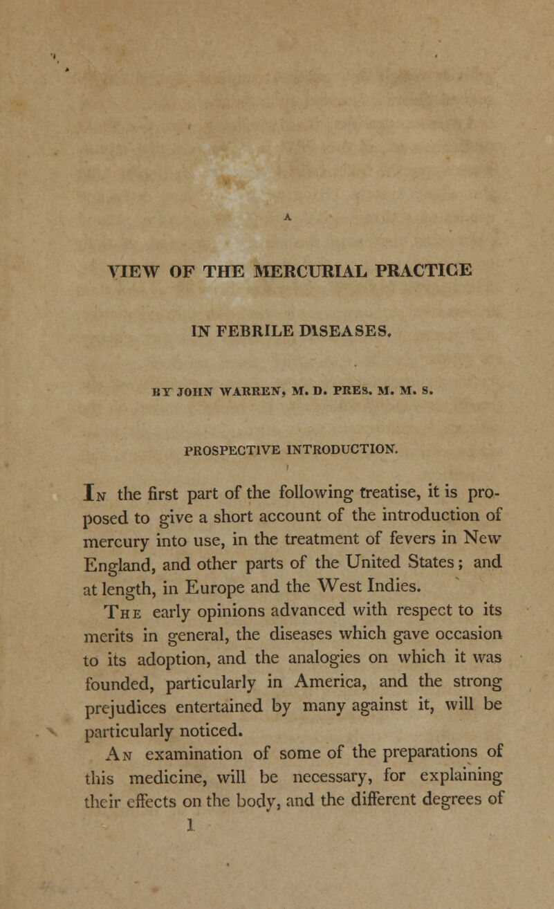 VIEW OF THE MERCURIAL PRACTICE IN FEBRILE DISEASES. HI JOHN WARREN, M. D. PRES. M. M. S. PROSPECTIVE INTRODUCTION. In the first part of the following treatise, it is pro- posed to give a short account of the introduction of mercury into use, in the treatment of fevers in New England, and other parts of the United States; and at length, in Europe and the West Indies. The early opinions advanced with respect to its merits in general, the diseases which gave occasion to its adoption, and the analogies on which it was founded, particularly in America, and the strong prejudices entertained by many against it, will be particularly noticed. An examination of some of the preparations of this medicine, will be necessary, for explaining their effects on the body, and the different degrees of