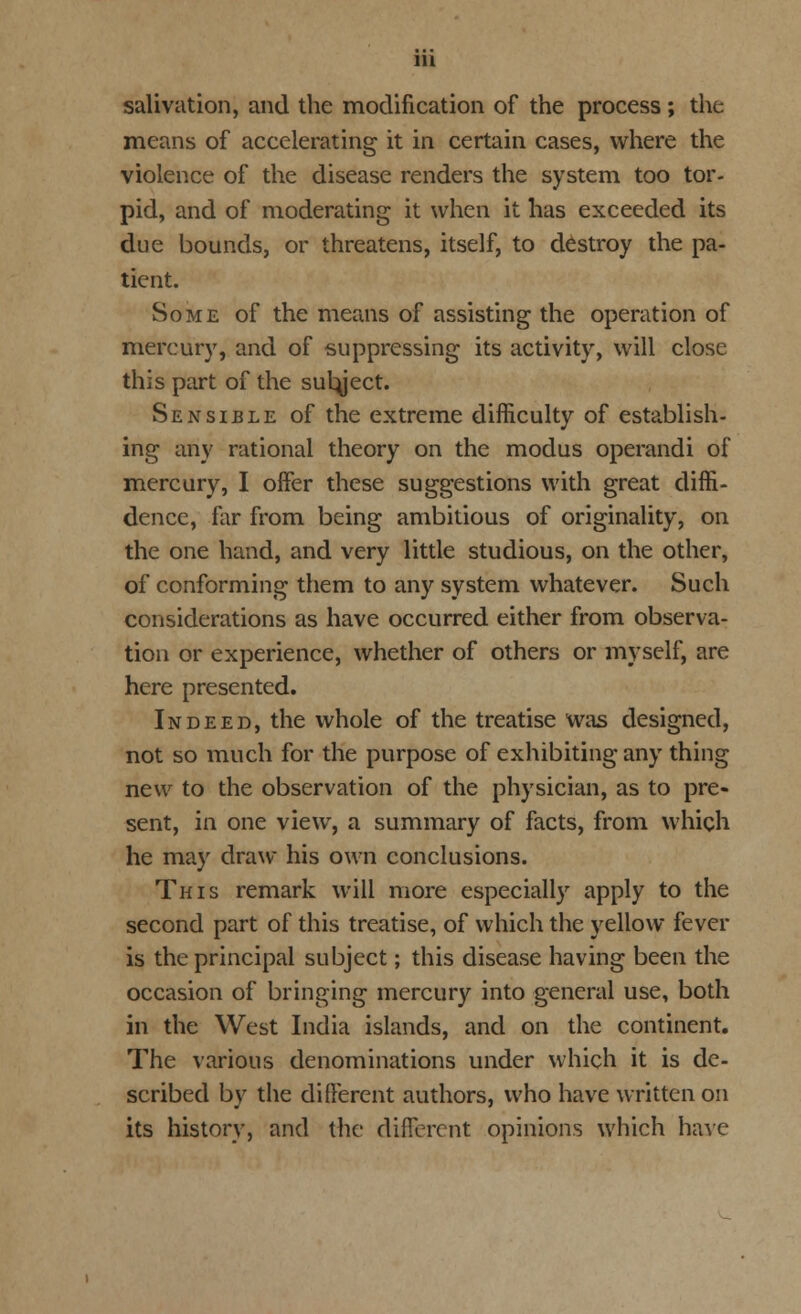 salivation, and the modification of the process ; the means of accelerating it in certain cases, where the violence of the disease renders the system too tor- pid, and of moderating it when it has exceeded its due bounds, or threatens, itself, to destroy the pa- tient. Some of the means of assisting the operation of mercury, and of suppressing its activity, will close this part of the sutyect. Sensible of the extreme difficulty of establish- ing any rational theory on the modus operandi of mercury, I offer these suggestions with great diffi- dence, far from being ambitious of originality, on the one hand, and very little studious, on the other, of conforming them to any system whatever. Such considerations as have occurred either from observa- tion or experience, whether of others or myself, are here presented. Indeed, the whole of the treatise was designed, not so much for the purpose of exhibiting any thing new to the observation of the physician, as to pre- sent, in one view, a summary of facts, from which he may draw his own conclusions. This remark will more especially apply to the second part of this treatise, of which the yellow fever is the principal subject; this disease having been the occasion of bringing mercury into general use, both in the West India islands, and on the continent. The various denominations under which it is de- scribed by the different authors, who have written on its history, and the different opinions which have