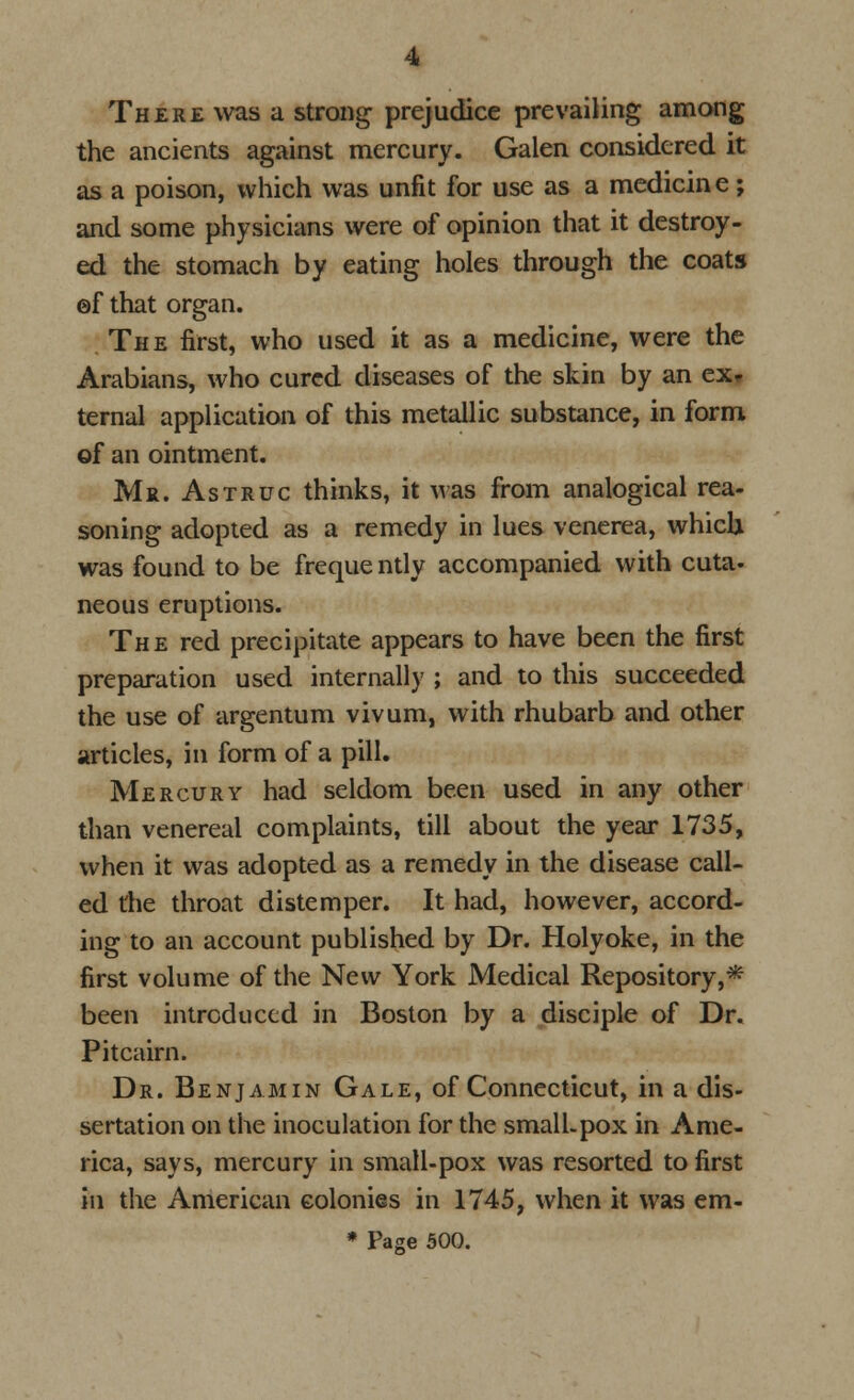 There was a strong prejudice prevailing among the ancients against mercury. Galen considered it as a poison, which was unfit for use as a medicine; and some physicians were of opinion that it destroy- ed the stomach by eating holes through the coats ©f that organ. The first, who used it as a medicine, were the Arabians, who cured diseases of the skin by an ex- ternal application of this metallic substance, in form of an ointment. Mr. Astruc thinks, it was from analogical rea- soning adopted as a remedy in lues venerea, which was found to be freque ntly accompanied with cuta- neous eruptions. The red precipitate appears to have been the first preparation used internally ; and to this succeeded the use of argentum vivum, with rhubarb and other articles, in form of a pill. Mercury had seldom been used in any other than venereal complaints, till about the year 1735, when it was adopted as a remedy in the disease call- ed the throat distemper. It had, however, accord- ing to an account published by Dr. Holyoke, in the first volume of the New York Medical Repository,* been introduced in Boston by a disciple of Dr. Pitcairn. Dr. Benjamin Gale, of Connecticut, in a dis- sertation on the inoculation for the small.pox in Ame- rica, says, mercury in small-pox was resorted to first in the American colonies in 1745, when it was em- * Page 500.