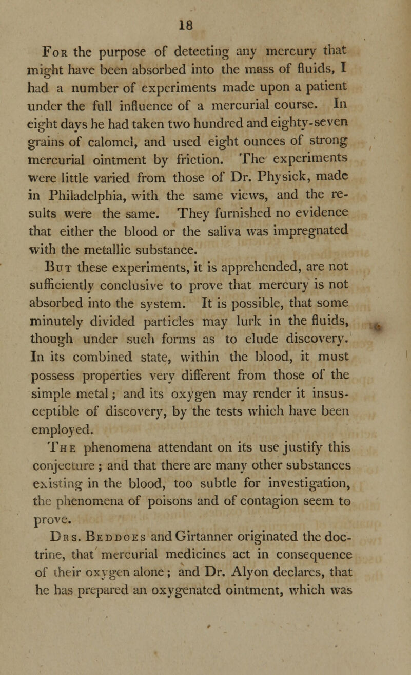 For the purpose of detecting any mercury that might have been absorbed into the mass of fluids, I had a number of experiments made upon a patient under the full influence of a mercurial course. In eight days he had taken two hundred and eighty-seven grains of calomel, and used eight ounces of strong mercurial ointment by friction. The experiments were little varied from those of Dr. Physick, made in Philadelphia, with the same views, and the re- sults were the same. They furnished no evidence that either the blood or the saliva was impregnated with the metallic substance. But these experiments, it is apprehended, are not sufficiently conclusive to prove that mercury is not absorbed into the system. It is possible, that some minutely divided particles may lurk in the fluids, though under such forms as to elude discovery. In its combined state, within the blood, it must possess properties very different from those of the simple metal; and its oxygen may render it insus- ceptible of discovery, by the tests which have been employed. The phenomena attendant on its use justify this conjecture ; and that there are many other substances existing in the blood, too subtle for investigation, the phenomena of poisons and of contagion seem to prove. Drs. Beddoes andGirtanner originated the doc- trine, that mercurial medicines act in consequence of their oxygen alone ; and Dr. Alyon declares, that he has prepared an oxygenated ointment, which was