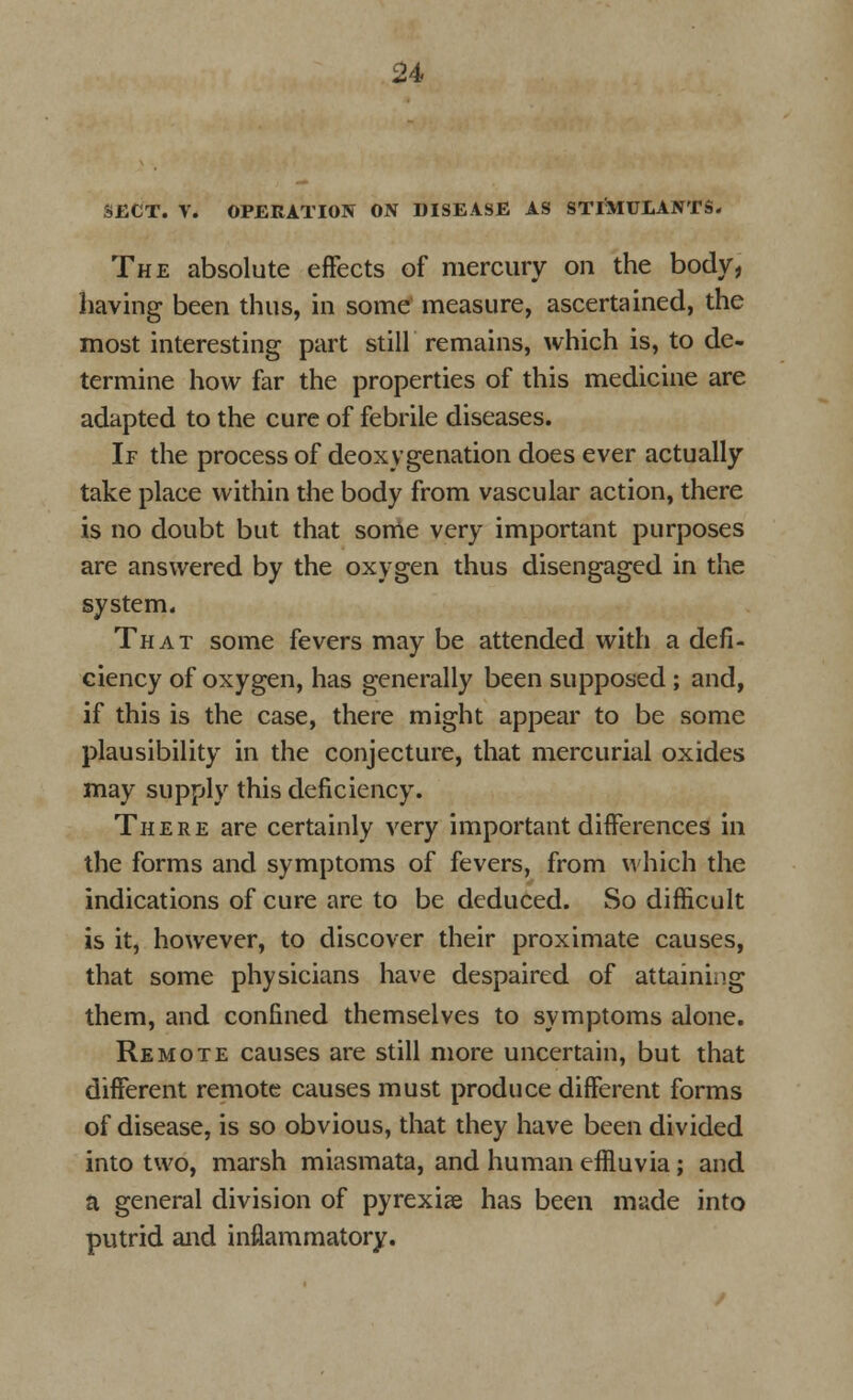 SECT. V. OPERATION ON DISEASE AS STIMULANTS. The absolute effects of mercury on the body, having been thus, in some measure, ascertained, the most interesting part still remains, which is, to de- termine how far the properties of this medicine are adapted to the cure of febrile diseases. If the process of deoxygenation does ever actually take place within the body from vascular action, there is no doubt but that some very important purposes are answered by the oxygen thus disengaged in the system. That some fevers may be attended with a defi- ciency of oxygen, has generally been supposed ; and, if this is the case, there might appear to be some plausibility in the conjecture, that mercurial oxides may supply this deficiency. There are certainly very important differences in the forms and symptoms of fevers, from which the indications of cure are to be deduced. So difficult is it, however, to discover their proximate causes, that some physicians have despaired of attaining them, and confined themselves to symptoms alone. Remote causes are still more uncertain, but that different remote causes must produce different forms of disease, is so obvious, that they have been divided into two, marsh miasmata, and human effluvia ; and a general division of pyrexiae has been made into putrid and inflammatory.