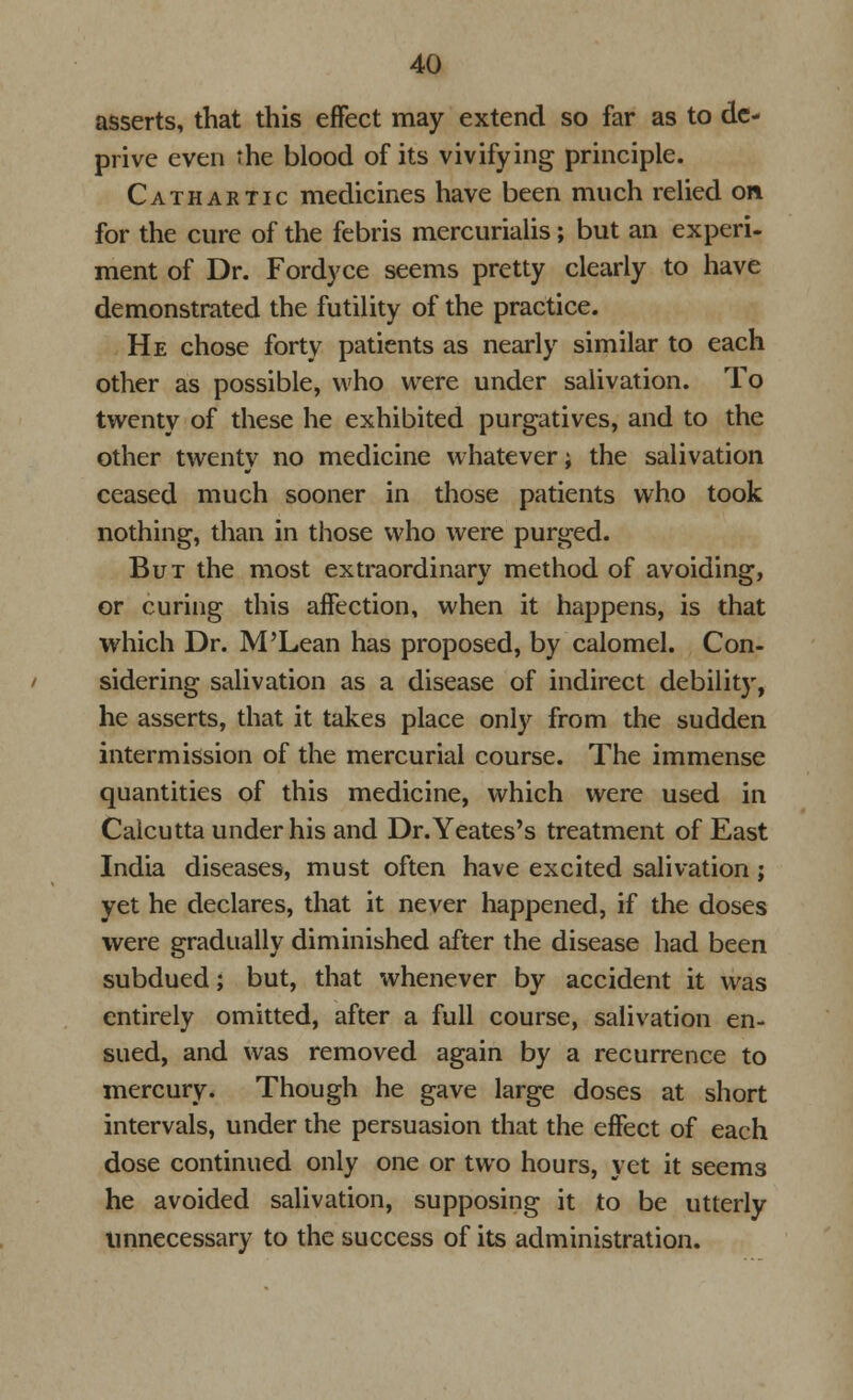 asserts, that this effect may extend so far as to de- prive even the blood of its vivifying principle. Cathartic medicines have been much relied on. for the cure of the febris mercurialis; but an experi- ment of Dr. Fordyce seems pretty clearly to have demonstrated the futility of the practice. He chose forty patients as nearly similar to each other as possible, who were under salivation. To twenty of these he exhibited purgatives, and to the other twenty no medicine whatever; the salivation ceased much sooner in those patients who took nothing, than in those who were purged. But the most extraordinary method of avoiding, or curing this affection, when it happens, is that which Dr. M'Lean has proposed, by calomel. Con- sidering salivation as a disease of indirect debility, he asserts, that it takes place only from the sudden intermission of the mercurial course. The immense quantities of this medicine, which were used in Calcutta under his and Dr.Yeates's treatment of East India diseases, must often have excited salivation; yet he declares, that it never happened, if the doses were gradually diminished after the disease had been subdued; but, that whenever by accident it was entirely omitted, after a full course, salivation en- sued, and was removed again by a recurrence to mercury. Though he gave large doses at short intervals, under the persuasion that the effect of each dose continued only one or two hours, yet it seems he avoided salivation, supposing it to be utterly unnecessary to the success of its administration.