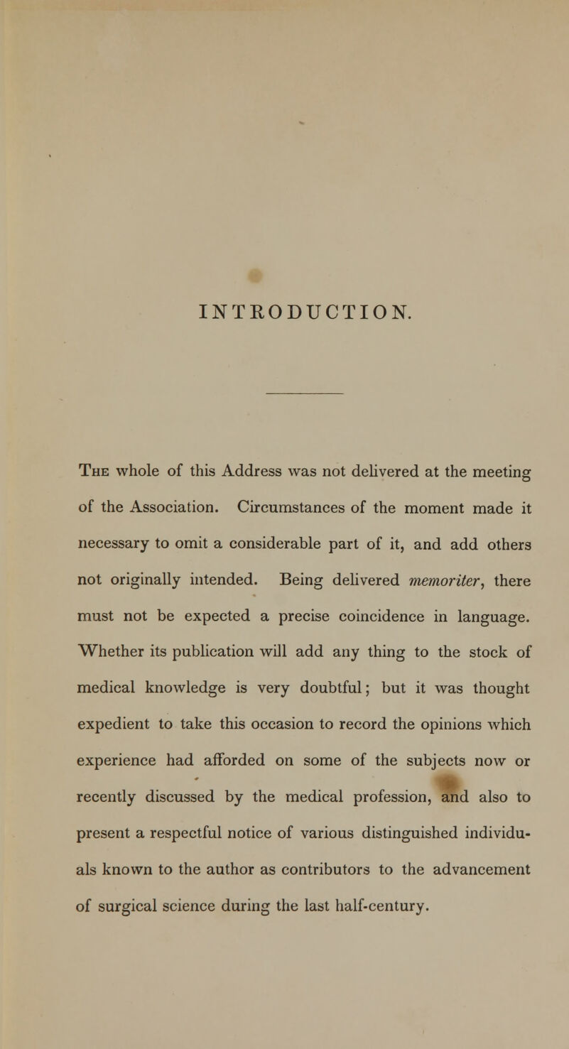 INTRODUCTION. The whole of this Address was not delivered at the meeting of the Association. Circumstances of the moment made it necessary to omit a considerable part of it, and add others not originally intended. Being delivered memoriter, there must not be expected a precise coincidence in language. Whether its publication will add any thing to the stock of medical knowledge is very doubtful; but it was thought expedient to take this occasion to record the opinions which experience had afforded on some of the subjects now or recently discussed by the medical profession, and also to present a respectful notice of various distinguished individu- als known to the author as contributors to the advancement of surgical science during the last half-century.