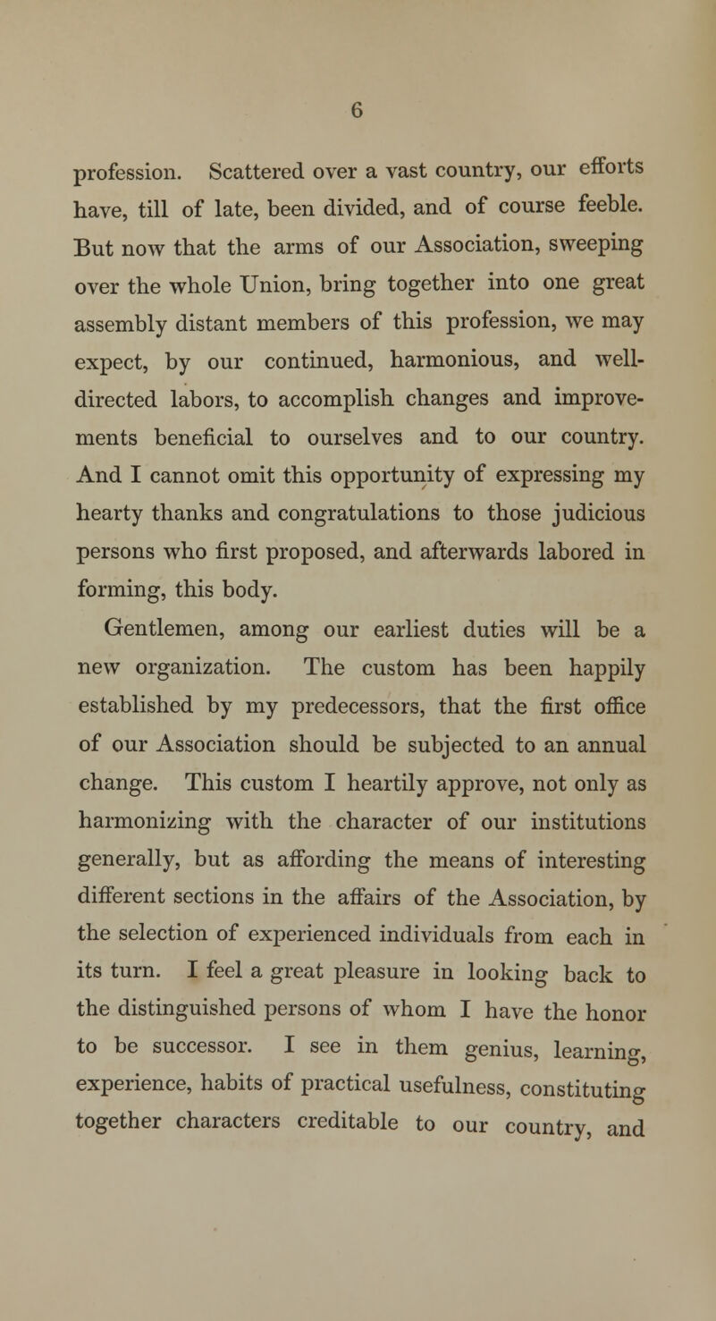 profession. Scattered over a vast country, our efforts have, till of late, been divided, and of course feeble. But now that the arms of our Association, sweeping over the whole Union, bring together into one great assembly distant members of this profession, we may expect, by our continued, harmonious, and well- directed labors, to accomplish changes and improve- ments beneficial to ourselves and to our country. And I cannot omit this opportunity of expressing my hearty thanks and congratulations to those judicious persons who first proposed, and afterwards labored in forming, this body. Gentlemen, among our earliest duties will be a new organization. The custom has been happily established by my predecessors, that the first office of our Association should be subjected to an annual change. This custom I heartily approve, not only as harmonizing with the character of our institutions generally, but as affording the means of interesting different sections in the affairs of the Association, by the selection of experienced individuals from each in its turn. I feel a great pleasure in looking back to the distinguished persons of whom I have the honor to be successor. I see in them genius, learning experience, habits of practical usefulness, constituting together characters creditable to our country and