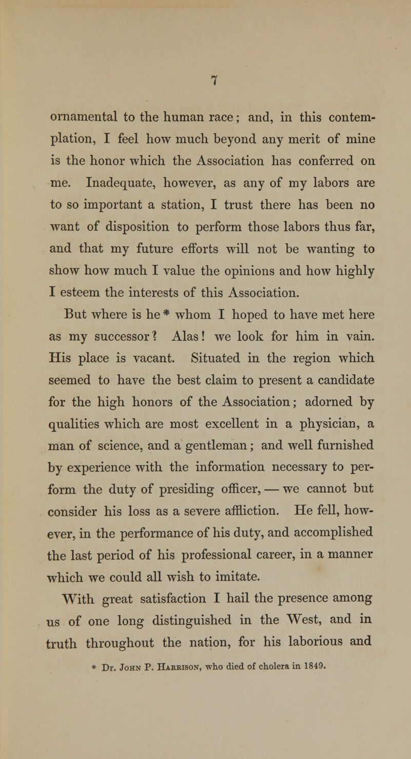 ornamental to the human race; and, in this contem- plation, I feel how much beyond any merit of mine is the honor which the Association has conferred on me. Inadequate, however, as any of my labors are to so important a station, I trust there has been no want of disposition to perform those labors thus far, and that my future efforts will not be wanting to show how much I value the opinions and how highly I esteem the interests of this Association. But where is he * whom I hoped to have met here as my successor1? Alas! we look for him in vain. His place is vacant. Situated in the region which seemed to have the best claim to present a candidate for the high honors of the Association; adorned by qualities which are most excellent in a physician, a man of science, and a gentleman; and well furnished by experience with the information necessary to per- form the duty of presiding officer, — we cannot but consider his loss as a severe affliction. He fell, how- ever, in the performance of his duty, and accomplished the last period of his professional career, in a manner which we could all wish to imitate. With great satisfaction I hail the presence among us of one long distinguished in the West, and in truth throughout the nation, for his laborious and * Dr. John P. Harrison, who died of cholera in 1849.