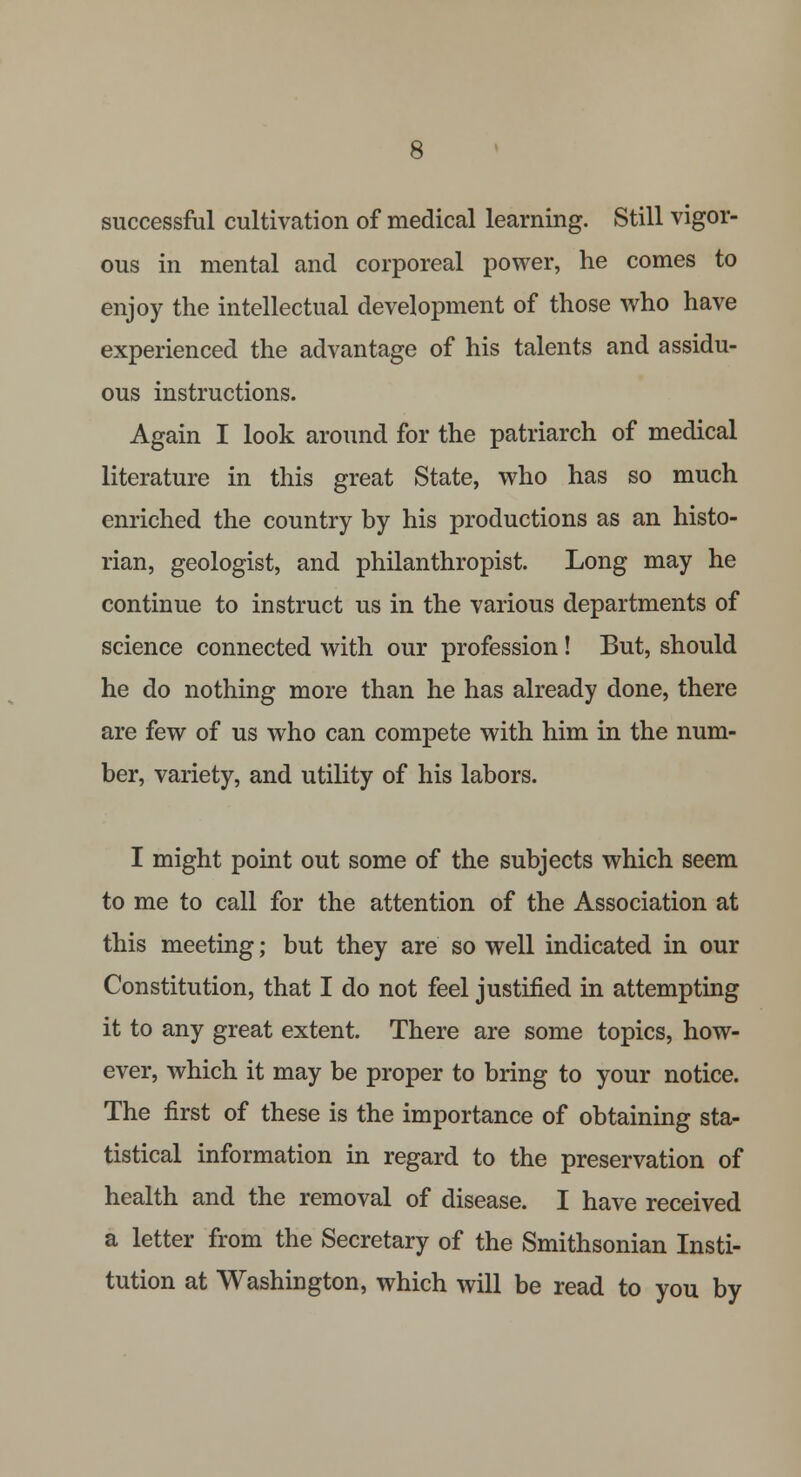 successful cultivation of medical learning. Still vigor- ous in mental and corporeal power, he comes to enjoy the intellectual development of those who have experienced the advantage of his talents and assidu- ous instructions. Again I look around for the patriarch of medical literature in this great State, who has so much enriched the country by his productions as an histo- rian, geologist, and philanthropist. Long may he continue to instruct us in the various departments of science connected with our profession! But, should he do nothing more than he has already done, there are few of us who can compete with him in the num- ber, variety, and utility of his labors. I might point out some of the subjects which seem to me to call for the attention of the Association at this meeting; but they are so well indicated in our Constitution, that I do not feel justified in attempting it to any great extent. There are some topics, how- ever, which it may be proper to bring to your notice. The first of these is the importance of obtaining sta- tistical information in regard to the preservation of health and the removal of disease. I have received a letter from the Secretary of the Smithsonian Insti- tution at Washington, which will be read to you by