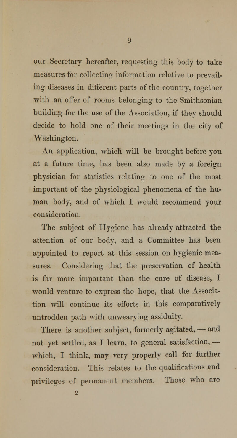 our Secretary hereafter, requesting this body to take measures for collecting information relative to prevail- ing diseases in different parts of the country, together with an offer of rooms belonging to the Smithsonian building for the use of the Association, if they should decide to hold one of their meetings in the city of Washington. An application, which will be brought before you at a future time, has been also made by a foreign physician for statistics relating to one of the most important of the physiological phenomena of the hu- man body, and of which I would recommend your consideration. The subject of Hygiene has already attracted the attention of our body, and a Committee has been appointed to report at this session on hygienic mea- sures. Considering that the preservation of health is far more important than the cure of disease, I would venture to express the hope, that the Associa- tion will continue its efforts in this comparatively untrodden path with unwearying assiduity. There is another subject, formerly agitated, — and not yet settled, as I learn, to general satisfaction, — which, I think, may very properly call for further consideration. This relates to the qualifications and privileges of permanent members. Those who are 2