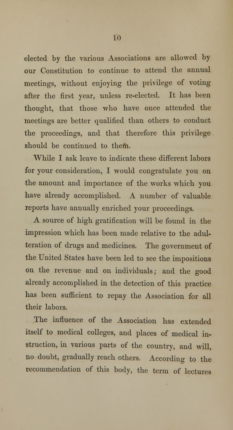 elected by the various Associations are allowed by our Constitution to continue to attend the annual meetings, without enjoying the privilege of voting after the first year, unless re-elected. It has been thought, that those who have once attended the meetings are better qualified than others to conduct the proceedings, and that therefore this privilege should be continued to them. While I ask leave to indicate these different labors for your consideration, I would congratulate you on the amount and importance of the works which you have already accomplished. A number of valuable reports have annually enriched your proceedings. A source of high gratification will be found in the impression which has been made relative to the adul- teration of drugs and medicines. The government of the United States have been led to see the impositions on the revenue and on individuals; and the good already accomplished in the detection of this practice has been sufficient to repay the Association for all their labors. The influence of the Association has extended itself to medical colleges, and places of medical in- struction, in various parts of the country, and will, no doubt, gradually reach others. According to the recommendation of this body, the term of lectures