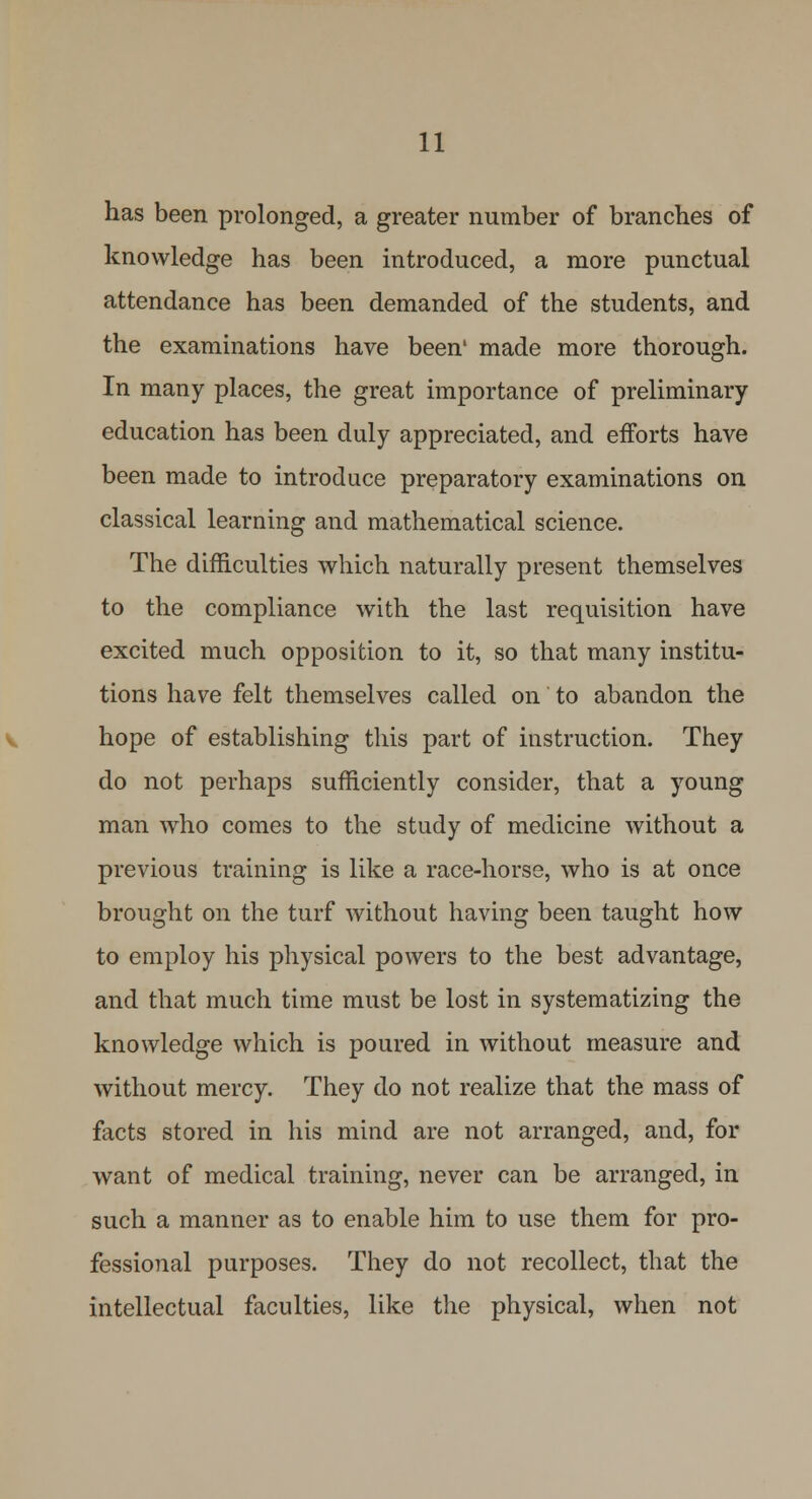 has been prolonged, a greater number of branches of knowledge has been introduced, a more punctual attendance has been demanded of the students, and the examinations have been1 made more thorough. In many places, the great importance of preliminary- education has been duly appreciated, and efforts have been made to introduce preparatory examinations on classical learning and mathematical science. The difficulties which naturally present themselves to the compliance with the last requisition have excited much opposition to it, so that many institu- tions have felt themselves called on' to abandon the hope of establishing this part of instruction. They do not perhaps sufficiently consider, that a young man who comes to the study of medicine without a previous training is like a race-horse, who is at once brought on the turf without having been taught how to employ his physical powers to the best advantage, and that much time must be lost in systematizing the knowledge which is poured in without measure and without mercy. They do not realize that the mass of facts stored in his mind are not arranged, and, for want of medical training, never can be arranged, in such a manner as to enable him to use them for pro- fessional purposes. They do not recollect, that the intellectual faculties, like the physical, when not