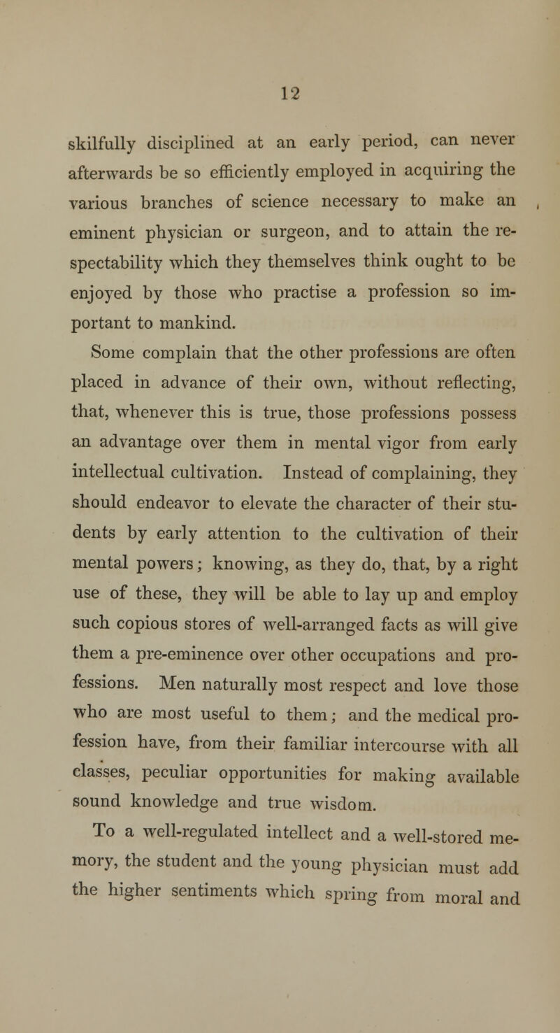 skilfully disciplined at an early period, can never afterwards be so efficiently employed in acquiring the various branches of science necessary to make an eminent physician or surgeon, and to attain the re- spectability which they themselves think ought to be enjoyed by those who practise a profession so im- portant to mankind. Some complain that the other professions are often placed in advance of their own, without reflecting, that, whenever this is true, those professions possess an advantage over them in mental vigor from early intellectual cultivation. Instead of complaining, they should endeavor to elevate the character of their stu- dents by early attention to the cultivation of their mental powers; knowing, as they do, that, by a right use of these, they will be able to lay up and employ such copious stores of well-arranged facts as will give them a pre-eminence over other occupations and pro- fessions. Men naturally most respect and love those who are most useful to them; and the medical pro- fession have, from their familiar intercourse with all classes, peculiar opportunities for making available sound knowledge and true wisdom. To a well-regulated intellect and a well-stored me- mory, the student and the young physician must add the higher sentiments which spring from moral and