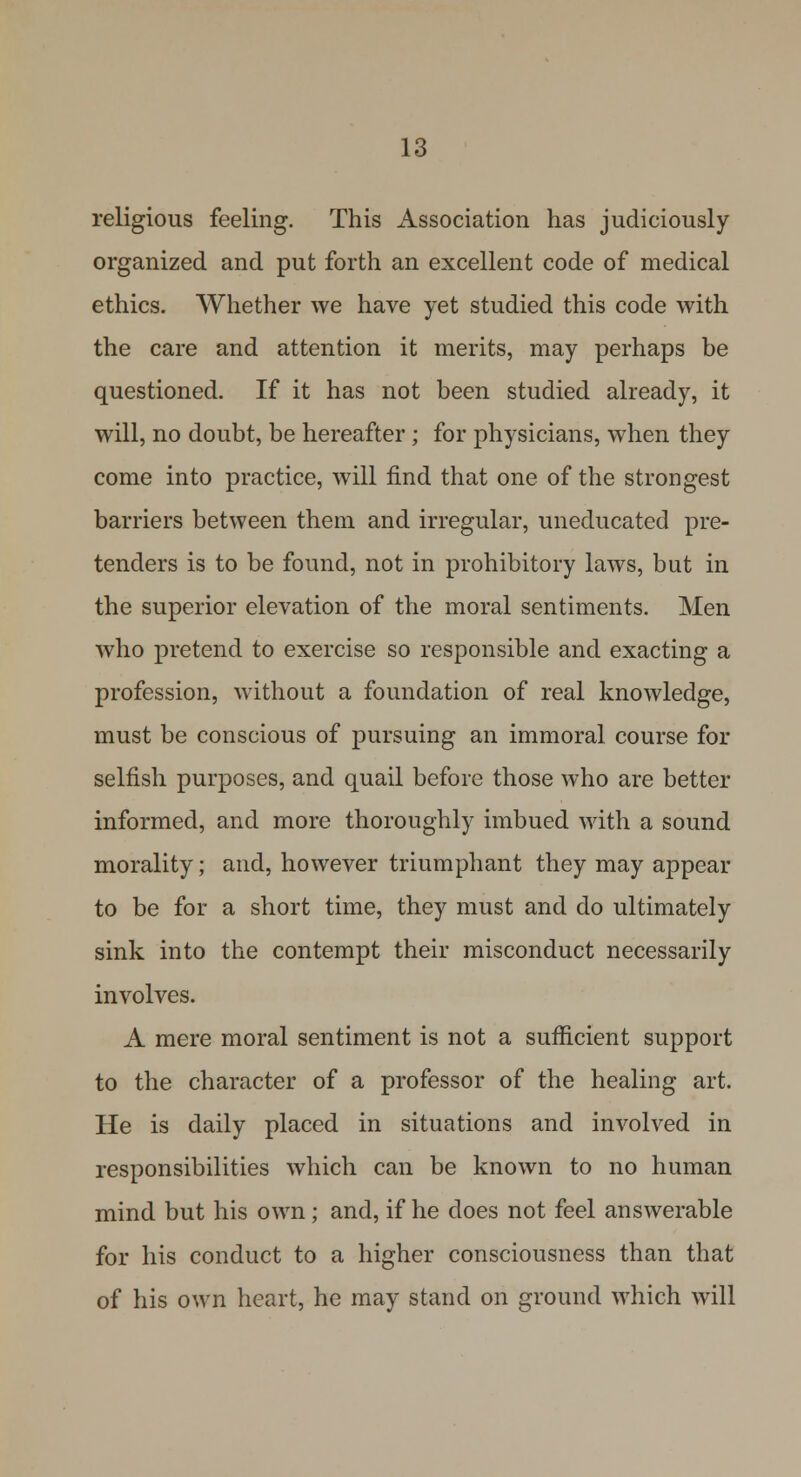 religious feeling. This Association has judiciously organized and put forth an excellent code of medical ethics. Whether we have yet studied this code with the care and attention it merits, may perhaps be questioned. If it has not been studied already, it will, no doubt, be hereafter; for physicians, when they come into practice, will find that one of the strongest barriers between them and irregular, uneducated pre- tenders is to be found, not in prohibitory laws, but in the superior elevation of the moral sentiments. Men who pretend to exercise so responsible and exacting a profession, without a foundation of real knowledge, must be conscious of pursuing an immoral course for selfish purposes, and quail before those who are better informed, and more thoroughly imbued with a sound morality; and, however triumphant they may appear to be for a short time, they must and do ultimately sink into the contempt their misconduct necessarily involves. A mere moral sentiment is not a sufficient support to the character of a professor of the healing art. He is daily placed in situations and involved in responsibilities which can be known to no human mind but his own; and, if he does not feel answerable for his conduct to a higher consciousness than that of his own heart, he may stand on ground which will