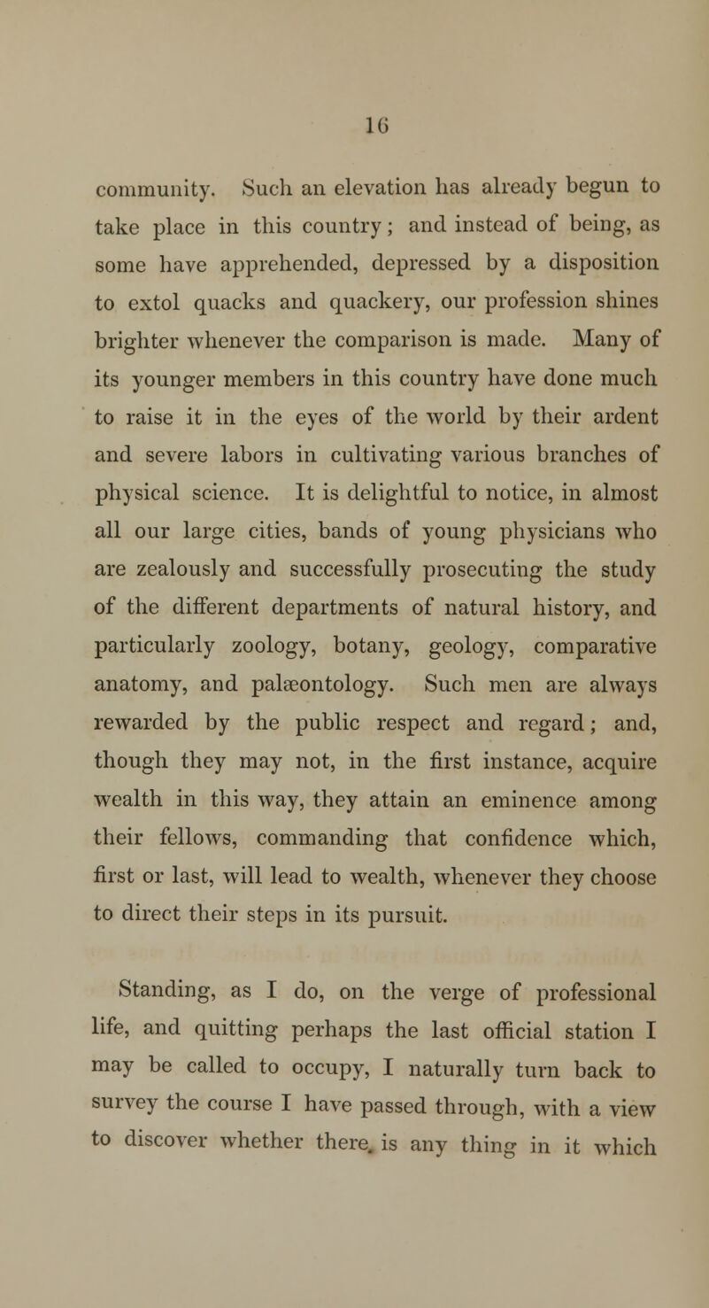 1G community. Such an elevation has already begun to take place in this country; and instead of being, as some have apprehended, depressed by a disposition to extol quacks and quackery, our profession shines brighter whenever the comparison is made. Many of its younger members in this country have done much to raise it in the eyes of the world by their ardent and severe labors in cultivating various branches of physical science. It is delightful to notice, in almost all our large cities, bands of young physicians who are zealously and successfully prosecuting the study of the different departments of natural history, and particularly zoology, botany, geology, comparative anatomy, and palaeontology. Such men are always rewarded by the public respect and regard; and, though they may not, in the first instance, acquire wealth in this way, they attain an eminence among their fellows, commanding that confidence which, first or last, will lead to wealth, whenever they choose to direct their steps in its pursuit. Standing, as I do, on the verge of professional life, and quitting perhaps the last official station I may be called to occupy, I naturally turn back to survey the course I have passed through, with a view to discover whether there, is any thing in it which