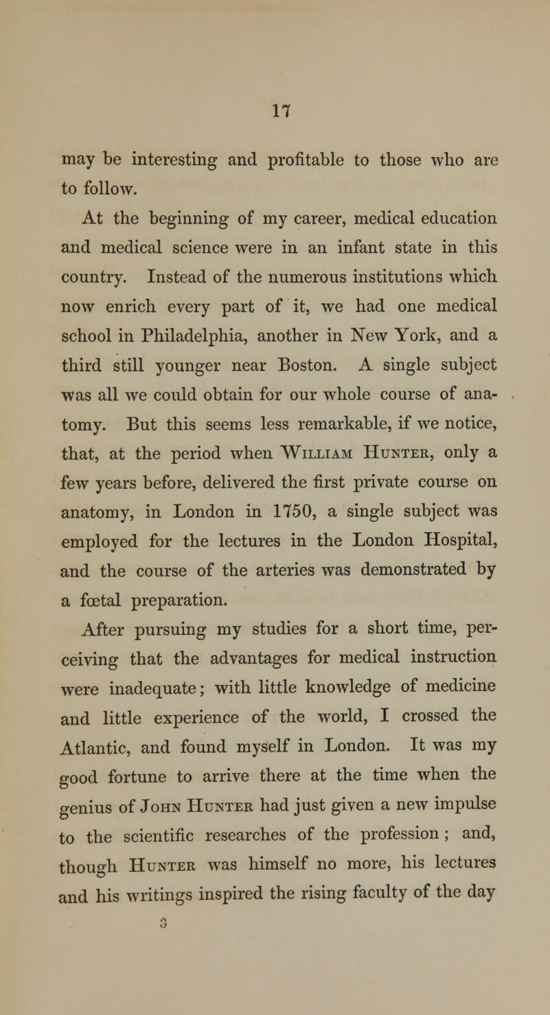 may be interesting and profitable to those who are to follow. At the beginning of my career, medical education and medical science were in an infant state in this country. Instead of the numerous institutions which now enrich every part of it, we had one medical school in Philadelphia, another in New York, and a third still younger near Boston. A single subject was all we could obtain for our whole course of ana- tomy. But this seems less remarkable, if we notice, that, at the period when William Hunter, only a few years before, delivered the first private course on anatomy, in London in 1750, a single subject was employed for the lectures in the London Hospital, and the course of the arteries was demonstrated by a fcetal preparation. After pursuing my studies for a short time, per- ceiving that the advantages for medical instruction were inadequate; with little knowledge of medicine and little experience of the world, I crossed the Atlantic, and found myself in London. It was my good fortune to arrive there at the time when the genius of John Hunter had just given a new impulse to the scientific researches of the profession ; and, though Hunter was himself no more, his lectures and his writings inspired the rising faculty of the day