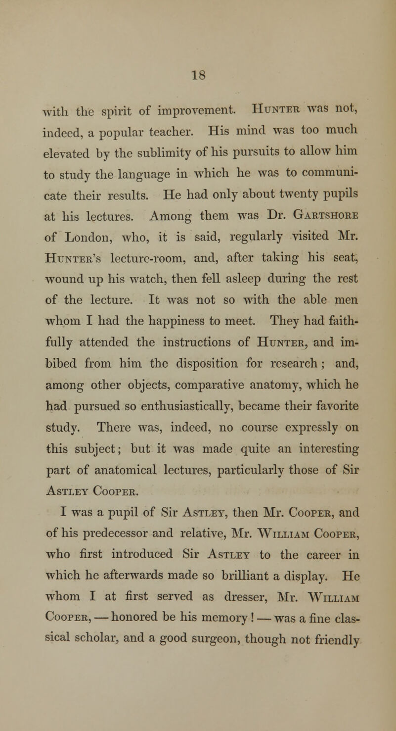 with the spirit of improvement. Hunter was not, indeed, a popular teacher. His mind was too much elevated by the sublimity of his pursuits to allow him to study the language in which he was to communi- cate their results. He had only about twenty pupils at his lectures. Among them was Dr. Gartshore of London, who, it is said, regularly visited Mr. Hunter's lecture-room, and, after taking his seat, wound up his watch, then fell asleep during the rest of the lecture. It was not so with the able men whom I had the happiness to meet. They had faith- fully attended the instructions of Hunter, and im- bibed from him the disposition for research; and, among other objects, comparative anatomy, which he had pursued so enthusiastically, became their favorite study. There was, indeed, no course expressly on this subject; but it was made quite an interesting part of anatomical lectures, particularly those of Sir Astley Cooper. I was a pupil of Sir Astley, then Mr. Cooper, and of his predecessor and relative, Mr. William Cooper, who first introduced Sir Astley to the career in which he afterwards made so brilliant a display. He whom I at first served as dresser, Mr. William Cooper, — honored be his memory ! — was a fine clas- sical scholar, and a good surgeon, though not friendly