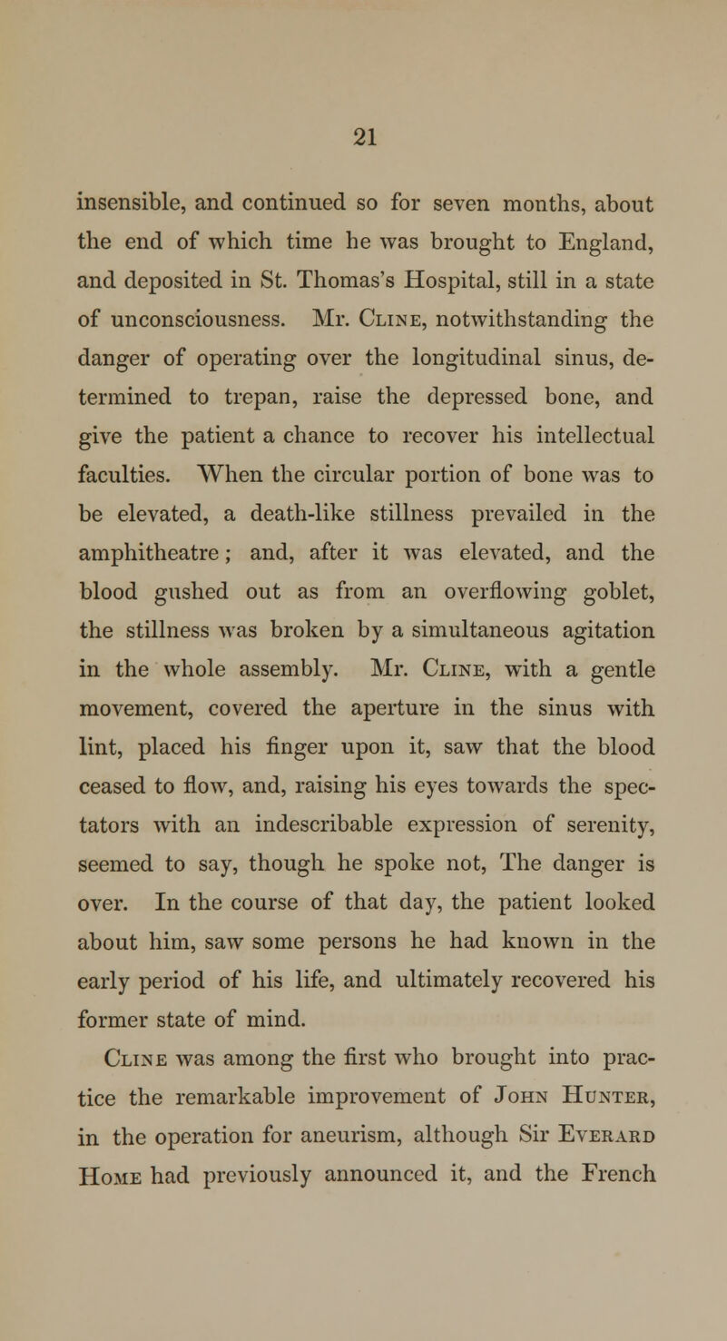 insensible, and continued so for seven months, about the end of which time he was brought to England, and deposited in St. Thomas's Hospital, still in a state of unconsciousness. Mr. Cline, notwithstanding the danger of operating over the longitudinal sinus, de- termined to trepan, raise the depressed bone, and give the patient a chance to recover his intellectual faculties. When the circular portion of bone was to be elevated, a death-like stillness prevailed in the amphitheatre; and, after it was elevated, and the blood gushed out as from an overflowing goblet, the stillness was broken by a simultaneous agitation in the whole assembly. Mr. Cline, with a gentle movement, covered the aperture in the sinus with lint, placed his finger upon it, saw that the blood ceased to flow, and, raising his eyes towards the spec- tators with an indescribable expression of serenity, seemed to say, though he spoke not, The danger is over. In the course of that day, the patient looked about him, saw some persons he had known in the early period of his life, and ultimately recovered his former state of mind. Cline was among the first who brought into prac- tice the remarkable improvement of John Hunter, in the operation for aneurism, although Sir Everard Home had previously announced it, and the French