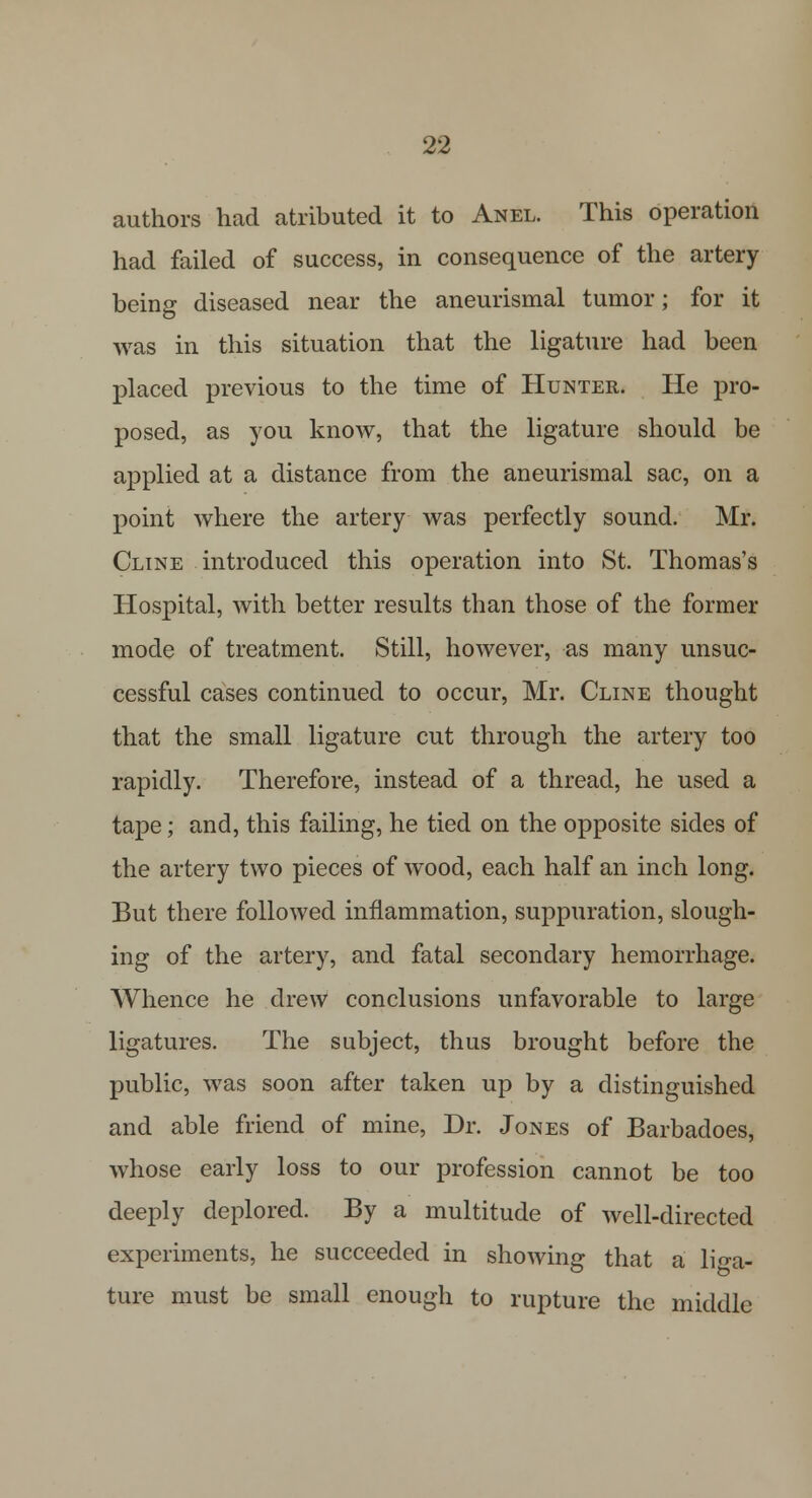 authors had atributed it to Anel. This operation had failed of success, in consequence of the artery being diseased near the aneurismal tumor; for it was in this situation that the ligature had been placed previous to the time of Hunter. He pro- posed, as you know, that the ligature should be applied at a distance from the aneurismal sac, on a point where the artery was perfectly sound. Mr. Cline introduced this operation into St. Thomas's Hospital, with better results than those of the former mode of treatment. Still, however, as many unsuc- cessful cases continued to occur, Mr. Cline thought that the small ligature cut through the artery too rapidly. Therefore, instead of a thread, he used a tape; and, this failing, he tied on the opposite sides of the artery two pieces of wood, each half an inch long. But there followed inflammation, suppuration, slough- ing of the artery, and fatal secondary hemorrhage. Whence he drew conclusions unfavorable to large ligatures. The subject, thus brought before the public, was soon after taken up by a distinguished and able friend of mine, Dr. Jones of Barbadoes, whose early loss to our profession cannot be too deeply deplored. By a multitude of well-directed experiments, he succeeded in showing that a liga- ture must be small enough to rupture the middle