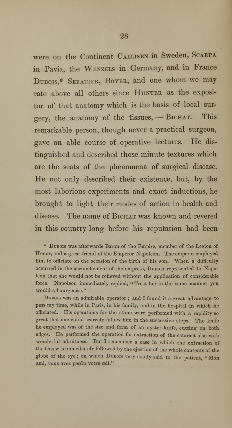were on the Continent Callisen in Sweden, Scarpa in Pavia, the Wenzels in Germany, and in France Dubois* Sebatier, Boyer, and one whom we may rate above all others since Hunter as the exposi- tor of that anatomy which is the basis of local sur- gery, the anatomy of the tissues, — Bichat. This remarkable person, though never a practical surgeon, gave an able course of operative lectures. He dis- tinguished and described those minute textures which are the seats of the phenomena of surgical disease. He not only described their existence, but, by the most laborious experiments and exact inductions, he brought to light their modes of action in health and disease. The name of Bichat was known and revered in this country long before his reputation had been * Dubois was afterwards Baron of the Empire, member of the Legion of Honor, and a great friend of the Emperor Napoleon. The emperor employed him to officiate on the occasion of the birth of his son. When a difficulty occurred in the accouchement of the empress, Dubois represented to Napo- leon that she would not be relieved without the application of considerable force. Napoleon immediately replied, Treat her in the same manner you would a bourgeoise. Dubois was an admirable operator ; and I found it a great advantage to pass my time, while in Paris, in his family, and in the hospital in which he officiated. His operations for the stone were performed with a rapidity so great that one could scarcely follow him in the successive steps. The knife he employed was of the size and form of an oyster-knife, cutting on both edges. He performed the operation for extraction of the cataract also with wonderful adroitness. But I remember a case in which the extraction of the lens was immediately followed by the ejection of the whole contents of the globe of the eye; on which Dudois very coolly said to the patient, Mon ami, vous avez perdu votre ceil.