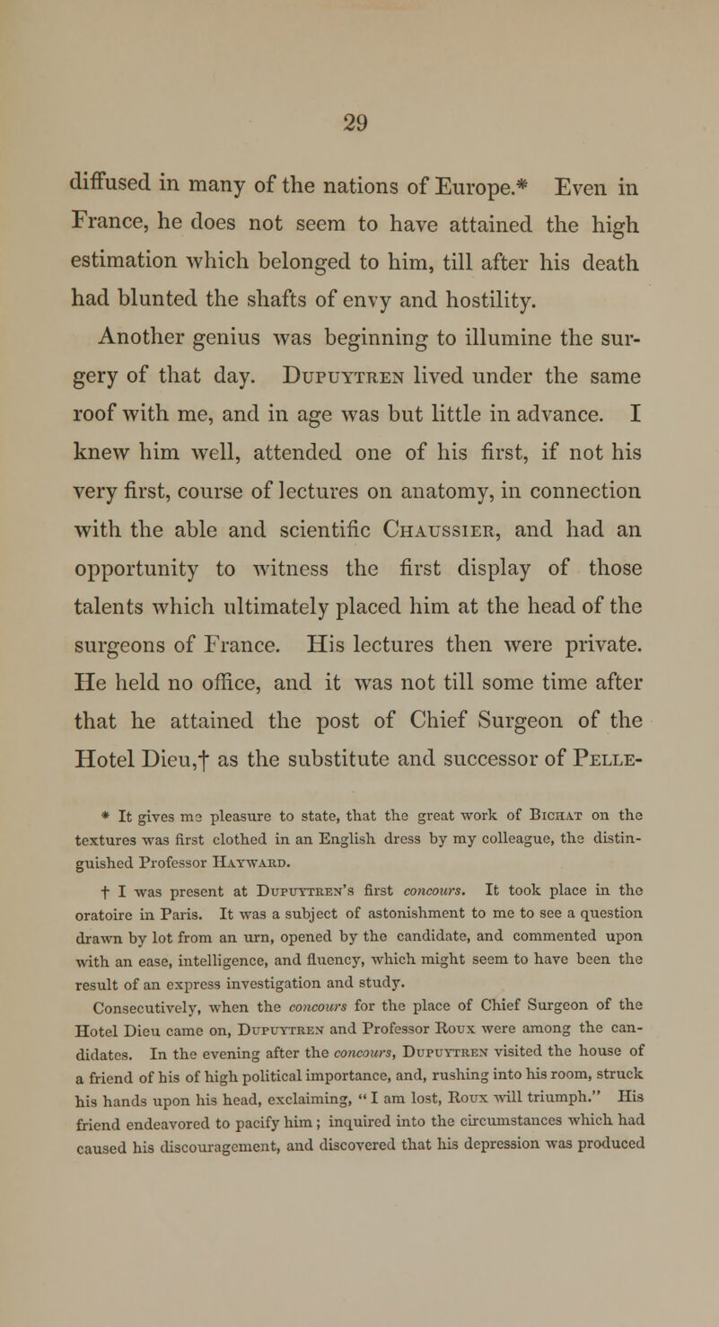 diffused in many of the nations of Europe* Even in France, he does not seem to have attained the high estimation which belonged to him, till after his death had blunted the shafts of envy and hostility. Another genius was beginning to illumine the sur- gery of that day. Dupuytren lived under the same roof with me, and in age was but little in advance. I knew him well, attended one of his first, if not his very first, course of lectures on anatomy, in connection with the able and scientific Chaussier, and had an opportunity to witness the first display of those talents which ultimately placed him at the head of the surgeons of France. His lectures then were private. He held no office, and it was not till some time after that he attained the post of Chief Surgeon of the Hotel Dieu,t as the substitute and successor of Pelle- * It gives me pleasure to state, that the great work of Bichat on the textures was first clothed in an English dress by my colleague, the distin- guished Professor Hayward. f I was present at Dupuytren's first concours. It took place in the oratoire in Paris. It was a subject of astonishment to me to see a question drawn by lot from an urn, opened by the candidate, and commented upon with an ease, intelligence, and fluency, which might seem to have been the result of an express investigation and study. Consecutively, when the concours for the place of Chief Surgeon of the Hotel Dieu came on, Dupuytren and Professor Roux were among the can- didates. In the evening after the concours, Dupuytren visited the house of a friend of his of high political importance, and, rushing into his room, struck his hands upon his head, exclaiming, I am lost, Roux will triumph. His friend endeavored to pacify him; inquired into the circumstances which had caused his discouragement, and discovered that his depression was produced