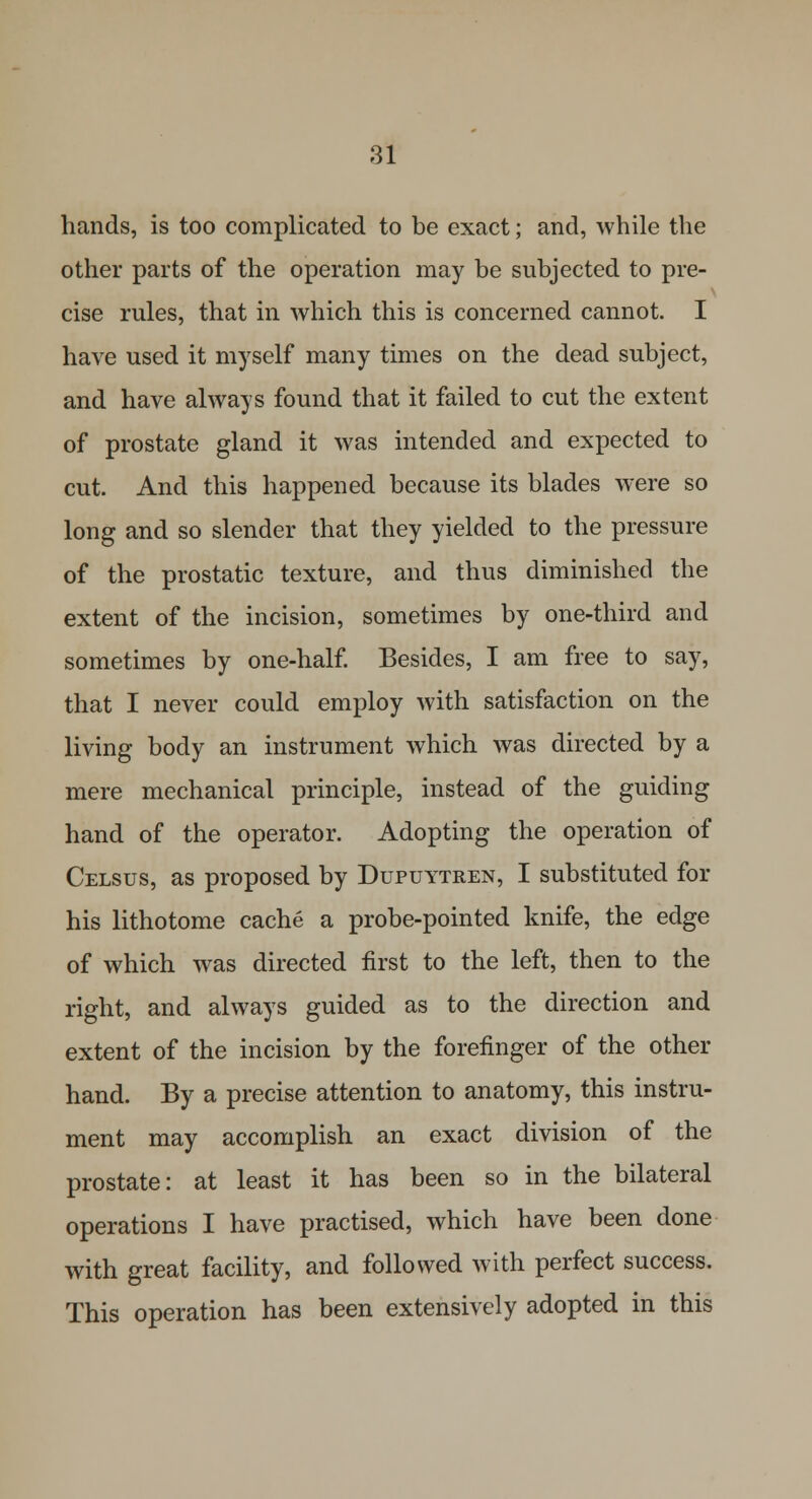 hands, is too complicated to be exact; and, while the other parts of the operation may be subjected to pre- cise rules, that in which this is concerned cannot. I have used it myself many times on the dead subject, and have always found that it failed to cut the extent of prostate gland it was intended and expected to cut. And this happened because its blades were so long and so slender that they yielded to the pressure of the prostatic texture, and thus diminished the extent of the incision, sometimes by one-third and sometimes by one-half. Besides, I am free to say, that I never could employ with satisfaction on the living body an instrument which was directed by a mere mechanical principle, instead of the guiding hand of the operator. Adopting the operation of Celsus, as proposed by Dupuytren, I substituted for his lithotome cache a probe-pointed knife, the edge of which was directed first to the left, then to the right, and always guided as to the direction and extent of the incision by the forefinger of the other hand. By a precise attention to anatomy, this instru- ment may accomplish an exact division of the prostate: at least it has been so in the bilateral operations I have practised, which have been done with great facility, and followed with perfect success. This operation has been extensively adopted in this