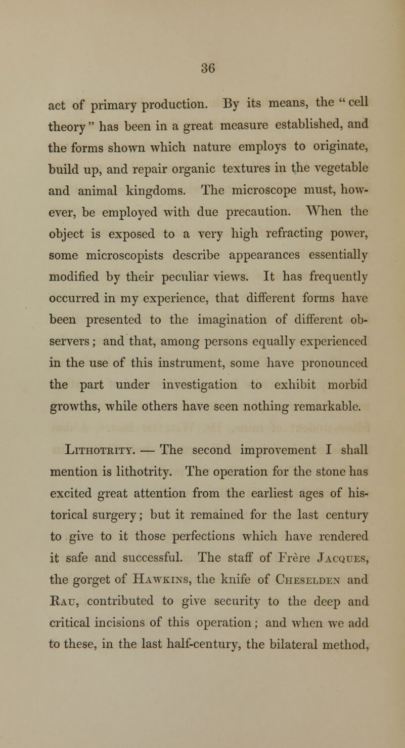 act of primary production. By its means, the  cell theory  has been in a great measure established, and the forms shown which nature employs to originate, build up, and repair organic textures in the vegetable and animal kingdoms. The microscope must, how- ever, be employed with due precaution. When the object is exposed to a very high refracting power, some microscopists describe appearances essentially modified by their peculiar views. It has frequently occurred in my experience, that different forms have been presented to the imagination of different ob- servers ; and that, among persons equally experienced in the use of this instrument, some have pronounced the part under investigation to exhibit morbid growths, while others have seen nothing remarkable. Lithotrity. — The second improvement I shall mention is lithotrity. The operation for the stone has excited great attention from the earliest ages of his- torical surgery; but it remained for the last century to give to it those perfections which have rendered it safe and successful. The staff of Frere Jacques, the gorget of Hawkins, the knife of Cheselden and Bau, contributed to give security to the deep and critical incisions of this operation; and when we add to these, in the last half-century, the bilateral method,