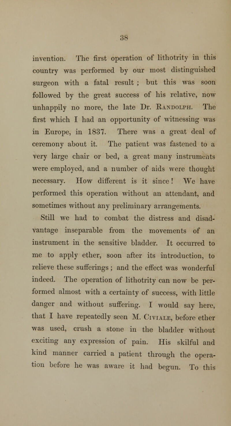 invention. The first operation of lithotrity in this country was performed by our most distinguished surgeon with a fatal result ; but this was soon followed by the great success of his relative, now unhappily no more, the late Dr. Randolph. The first which I had an opportunity of witnessing was in Europe, in 1837. There was a great deal of ceremony about it. The patient was fastened to a very large chair or bed, a great many instruments were employed, and a number of aids were thought necessary. How different is it since! We have performed this operation without an attendant, and sometimes without any preliminary arrangements. Still we had to combat the distress and disad- vantage inseparable from the movements of an instrument in the sensitive bladder. It occurred to me to apply ether, soon after its introduction, to relieve these sufferings; and the effect was wonderful indeed. The operation of lithotrity can now be per- formed almost with a certainty of success, with little danger and without suffering. I would say here, that I have repeatedly seen M. Civiale, before ether was used, crush a stone in the bladder without exciting any expression of pain. His skilful and kind manner carried a patient through the opera- tion before he was aware it had begun. To this